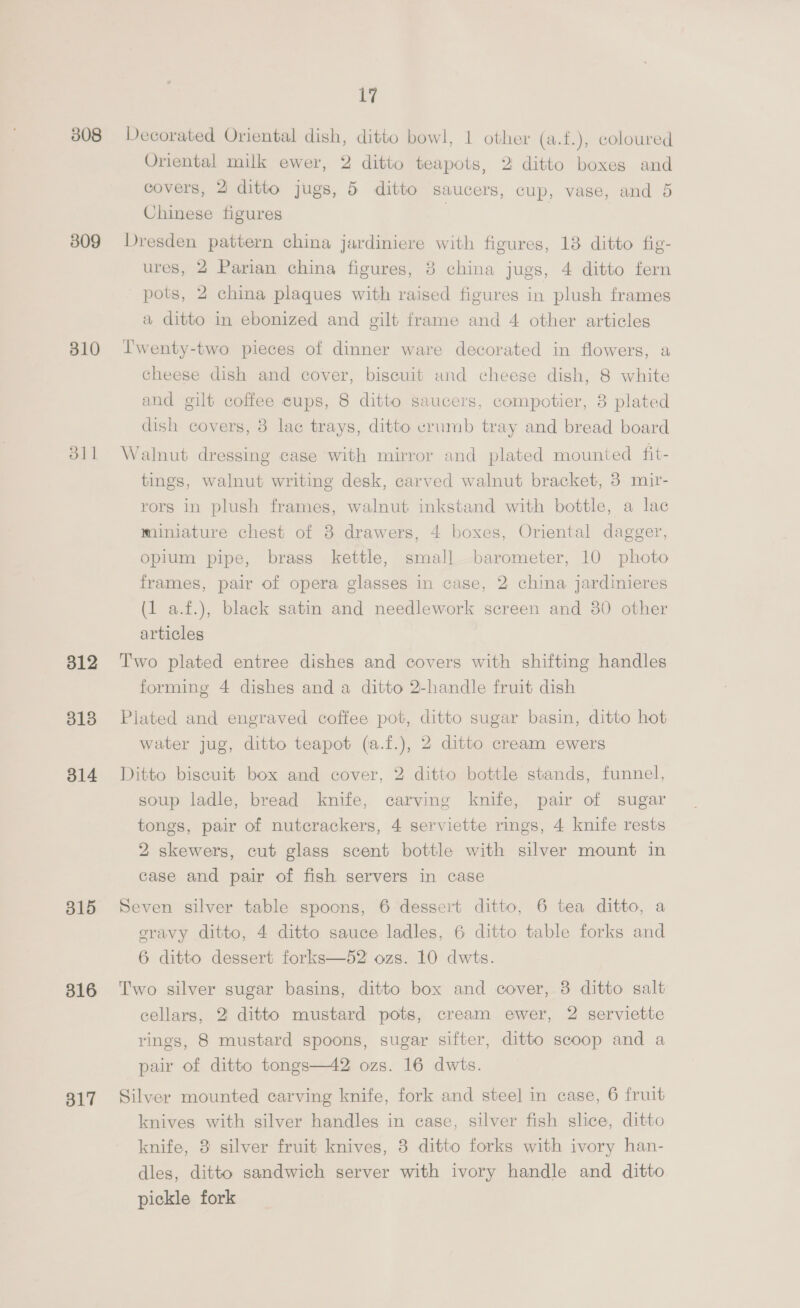308 309 310 dll 312 3138 314 315 316 317 17 Decorated Oriental dish, ditto bowl, 1 other (a.f.), coloured Oriental milk ewer, 2 ditto teapots, 2 ditto boxes and covers, 2 ditto jugs, 5 ditto saucers, cup, vase, and 5 Chinese figures Dresden pattern china jardiniere with figures, 18 ditto fig- ures, 2 Parian china figures, 3 china jugs, 4 ditto fern pots, 2 china plaques with raised figures in plush frames a ditto in ebonized and gilt frame and 4 other articles Lwenty-two pieces of dinner ware decorated in flowers, a cheese dish and cover, biscuit und cheese dish, 8 white and gilt coffee cups, 8 ditto saucers, compotier, 8 plated dish covers, 3 lac trays, ditto vrumb tray and bread board Walnut dressing case with mirror and plated mounted fit- tings, walnut writing desk, carved walnut bracket, 3 mir- rors in plush frames, walnut inkstand with bottle, a lac miniature chest of 8 drawers, 4 boxes, Oriental dagger, opium pipe, brass kettle, small barometer, 10 photo frames, pair of opera glasses in case, 2 china jardinieres (1 a.f.), black satin and needlework screen and 30 other articles Two plated entree dishes and covers with shifting handles forming 4 dishes and a ditto 2-handle fruit dish Plated and engraved coffee pot, ditto sugar basin, ditto hot water jug, ditto teapot (a.f.), 2 ditto cream ewers Ditto biscuit box and cover, 2 ditto bottle stands, funnel, soup ladle, bread knife, carving knife, pair of sugar tongs, pair of nutcrackers, 4 serviette rings, 4 knife rests 2 skewers, cut glass scent bottle with silver mount in case and pair of fish servers in case Seven silver table spoons, 6 dessert ditto, 6 tea ditto, a gravy ditto, 4 ditto sauce ladles, 6 ditto table forks and 6 ditto dessert forks—52 ozs. 10 dwts. Two silver sugar basins, ditto box and cover, 8 ditto salt cellars, 2 ditto mustard pots, cream ewer, 2 serviette rings, 8 mustard spoons, sugar sifter, ditto scoop and a pair of ditto tongs—42 ozs. 16 dwts. Silver mounted carving knife, fork and steel in case, 6 fruit knives with silver handles in case, silver fish slice, ditto knife, 3 silver fruit knives, 3 ditto forks with ivory han- dles, ditto sandwich server with ivory handle and ditto pickle fork