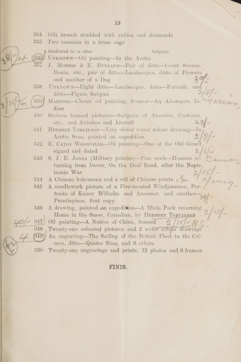 19              3384 Gilt brooch studded with rubies and diamonds _3835 Two canaries in a brass cage Attributed to or after Subjects Gi) Unxnown—Oil painting—In the Arctic o/ J. Morris &amp; E. Buttanp—Pair of dittto—Coast Scenes, Boats, ete., pair of ditto—Landscapes, ditto of Flowers”  and another of a Dog 4 is 338 Unknown—Hight ditto—Landscapes, ditto—Portrait, and oe ditto—Figure Subject of | ‘ 1! MARTONI il painting, framed—An Alconquin In- ) YT DAL, dian . 340 Sixteen framed pictures—Subjects of America, Customs, etc., and Aviation and Aircraft 1, Rig Arctic Seas, painted on expedition 9/. 342 R. Caron WoopvitLE—Oil painting—One of the Old Guari / signed and dated a/b] = 343 S.J. E. Jonzs (Military painter)—Fine work—Hussars re- ( a... SH turning from Dover, On the Deal Road, after the Napo-. —, j leonic War | a/14/ 3844 A Chinese kakemona and a roll of Chinese prints b.. i od te 345 A needlework picture of a Five-masted Windjammer, Por- / | traits of Kaiser Wilhelm and Ancestor, and ee 19/- 341 Hersert Tomitinson—Very clever water colour ae. fi - Frontispiece, first copy 346 A drawing, painted on expedition—A Miele Pack returning Home in the Snow, Canadian, by HERBERT pk 2f) f Yee 347) Oil painting—A Native of China, framed © / 1%) = iy ¢ ei) Twenty-one coloured pictures and 2 water col f-N.S-    An engraving—The Sailing of the British Fleet to the Cri- mea, ditto—Quatre Bras, and 6 others 350 Twenty-one engravings and prints, 12 photos and 6 frames FINIS. 