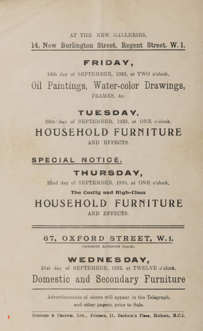 AT THE NEW GALLERIES, 14, New Burlington Street, Regent Street, W. 1. FRIDAY, 16th day of SEPTEMBER, 1932, at TWO o’clock, Oil Paimtings, Water-color Drawings, FRAMES, &amp;ce. TUESDAY, 20th‘day of SEPTEMBER, 1932, at ONE o'clock, HOUSEHOLD FURNITURE AND EFFECTS. SPECIAL NOTICE. THURSDAY, 92nd day of SEPTEMBER, 1932, at ONE o’clock, The Costly and High-Class HOUSEHOLD FURNITURE AND HFFECTS. 67, OXFORD STREET, W.1. (OPPOSITE RATHBONE PLACE), WEDNESDAY, 21st day of SEPTEMBER, 1932, at TWELVE o’clock, Domestic and Secondary Furniture Advertisements of above will appear in the Telegraph, and other papers, prior to Sale.  BARNARD &amp; CBANNIS, Lrp., Printers, 11, Baldwin’s Place, Holborn, E.C.1.