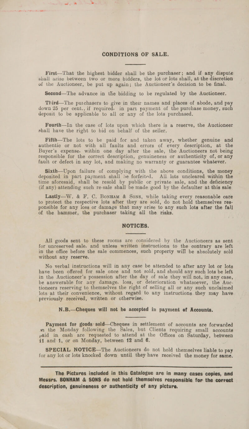 CONDITIONS OF SALE. First—That the highest bidder shall be the purchaser; and if any dispute shall arise between two or more bidders, the lot or lots shall, at the discretion of the Auctioneer, be put up again; the Auctioneer’s decision to be final. Second—The advance in the bidding to be regulated by the Auctioneer. Third—The puichasers to give in their names and places of abode, and pay down 25 per cent.,if required, in part payment of the purchase money, such deposit to be applicable to all or any of the lots purchased. Fourth—In the case of lots upon which there is a reserve, the Auctioneer shall have the right to bid on behalf of the seller. Fifth—The lots to be paid for and taken away, whether genuine and authentic or not with all faults and errors of every description, at the Buyer’s expense, within one day after the sale, the Auctioneers not being responsible for the correct description, genuineness or authenticity of, or any fault or defect in any lot, and making no warranty or guarantee whatever. Sixth—Upon failure of complying with the above conditions, the money deposited in part payment shall be forfeited. Ail lots uncleared within the time aforesaid, shall be resold by public or private sale, and the deficiency (if any) attending such re-sale shall be made good by the defaulter at this sale Lastly—W. &amp; F. C. BonHam &amp; Sons, while taking every reasonable care to protect the respective lots after they are sold, do not hold themselves res- ponsible for any loss or damage that may arise to any such lots after the fall of the hammer, the purchaser taking all the risks. NOTICES. All goods sent to these rooms are considered by the Auctioneers as sent for unreserved sale, and unless written instructions to the contrary are left in the office before the sale commences, such property will be absolutely sold without any reserve. No verbal instructions will in any case be attended to after any lot or lots have been offered for sale once and not sold, and should any such lots be left in the Auctioneer’s possession after the day of sale they will not, in any case, be answerable for any damage, loss, or deterioration whatsoever, the Auc- tioneers reserving to themselves the right of selling all or any such unclaimed lots at their convenience, without regard to any instructions they may have previously received, written or otherwise. N.B.—Cheques will not be accepted in payment ef Accounts.  Payment for goods: sold—Cheques in settlement of accounts are forwarded wm the Monday following the Sales, but Clients requiring small accounts paid in cash are requested to attend at the Offices on Saturday, between 141 and 1, or on Monday, between 12 and 6. SPECIAL NOTICE—The Auctioneers do not hold themselves liable to pay for any lot or lots knocked down until they have received the money for same.  The Pictures included in this Catalogue are in many cases copies, and Messrs. BONHAM &amp; SONS do not hold themselves responsible for the correct description, genuineness or authenticity of any picture,