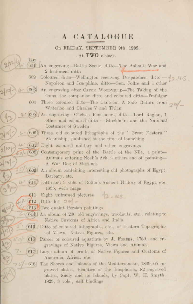 A CATALOGUE On FRIDAY, SHPTEMBER 9Qth, 1982, _At TWO o’clock.  Knit) . Lor 8 A, SOV [An engraving—Battle Scene, ditto—The Ashanti War and —— 2 historical ditto nnngemmmcmmcnccmaid 602 Coloured ditto—Wellington receiving Despatches, ditto — —. a Napoleon and Josephine, ditto—Gen. Joffre and 1 other 11) a / 603) An engraving after Caton Woopvirie—The Taking of the a f ; ; . . . ; § y Guns, the companion ditto and coloured ditto—Trafalgar ; ey Waterloo and Charies V and Titian ‘Se, es 605)! An engraving—Chelsea Pensioners, ditto—Lord Raglan, 1 LY other and coloured ditto — Stockholm and the National —~\ foes Costumes of Sweden GY &amp;* (606), Three old coloured lithographs of the ‘‘ Great Eastern ’”’ ‘ Steamship, published at the time of launching 307! Hight coloured military and other engravings   Contemporary print of the Battle of the Nile, a print— Animals entering Noah’s Ark, 2 others and oil painting— A War Dog of Messines e / ) Xx, agra Barbary, etc. ~ a ; 6610) Ditto and 8 vols. of Roliin’s Ancient History of Egypt, etc. = a 1885, with maps 4 811 Hight unframed pictures 4 » ALS ) p12 Ditto lot Def « Yo “ez “6137 Two quaint Persian paintings { An album of 200 old engravings, woodcuts, ete., relating to Native Customs of Africa and India      ‘ -- (615 / Ditto of coloured lithographs, etc., of Eastern Topographi- \s\ — cal Views, Native Figures, ete. | << 4 0) 616) Parcel of coloured aquatints by J. Forsms, 1780, and en- of, 7 = gravings of Native Figures, Views and Animals —— 7 617 ‘Large album of prints of Native Figures and Customs of \w — Australia, Africa, etc. © ~, «/. 618/ The Shores and Islands of the Mediterranean, 1839, 65 en- > ae ~ graved plates, Beauties of the Bosphorus, 82 engraved ual plates, Sicily and its Islands, by Capt. W. H. Smyth, 1828, 3 vols., calf bindings trees (> \ (.