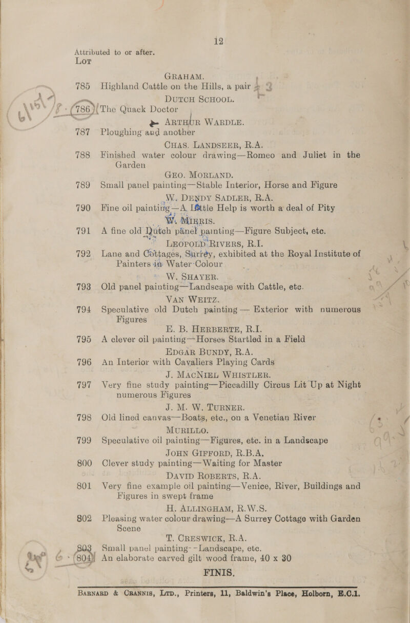 at GRAHAM. 785 Highland Cattle on the Hills, a — > ~ DUTCH SCHOOL. = pes 736) The Quack Doctor ~ ARTHUR WARDLE. 787 Ploughing and another CHAS, LANDSEER, B.A. 788 Finished water colour drawing—Romeo and Juliet in the Garden ej é tad GEO. MORLAND. WW. DENDY SADLER, R.A. 790 Fine oil painting — 5, Little Help is worth a deal of Pity W. MIBRIS. 791 A fine old Quteh panel painting —Figure Subject, etc. * LEOPOLD.RIVERS, B.I. 792 lane and Cottages, Surrey, exhibited at the Royal Institute of Painters itv Water-Colour umn hh: SHAYER. 793 Old panel painting— ‘Landscape with Cattle, ete. VAN WEITZ. 794 Speculative old Dutch painting — Exterior with numerous Figures EK. B. HERBERTE, B.I. 795 A clever oil painting — Horses Startled j in a Field EDGAR BUNDY, B.A. 796 An Interior with Cavaliers Playing Cards J. MACNIEL WHISTLER. 797 Very fine study painting—Piccadilly Circus Lit Up at Night numerous Figures ~ J. M. W. TURNER. 798 Old lined canvas—Boats, etc., on a Venetian River MURILLO. 799 Speculative oil painting— Figures, etc. in a Landscape JOHN GIFFORD, R.B.A. 800 Clever study painting— Waiting for Master : DAVID ROBERTS, R.A. 801 Very fine example oil painting— Venice, River, bel and Higures in swept frame H. ALLINGHAM, R.W.S. 802 Pleasing water colour drawing—A Surrey Cottage with Garden Scene (60d) Small panel painting- - Landscape, ete. (804 An elaborate carved gilt wood frame, 40 x 30 FINIS. BarnaRD &amp; CRANNIS, Lrp., Printers, 11, Baldwin’s Place, Holborn, E.C.1.