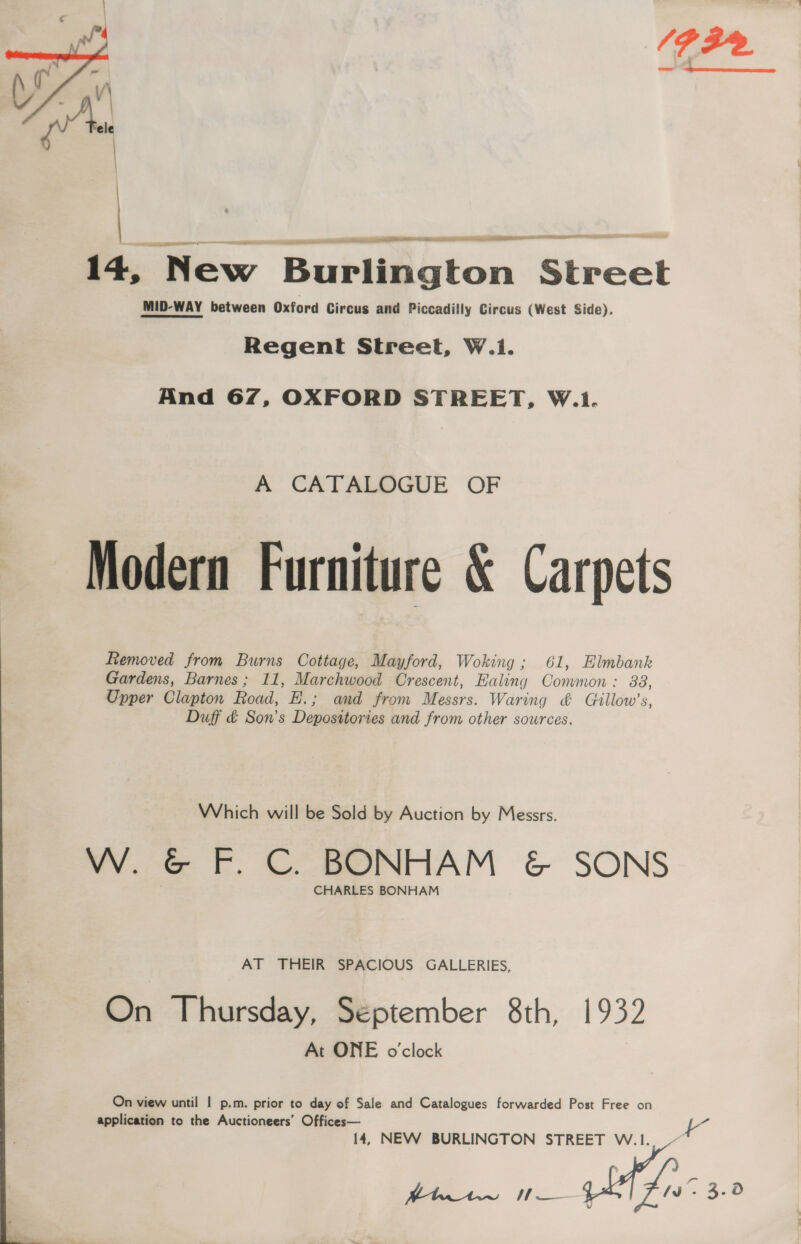 Ge  anni se il Se kN ET iH - ———————— 14, New Burlington cat MID-WAY between Oxford Circus and Piccadilly Circus (West Side). Regent Street, W.i. And 67, OXFORD STREET, W.1. A CATALOGUE OF Modern Furniture &amp; Carpets Removed from Burns Cottage, Mayford, Woking; 61, Elmbank Gardens, Barnes; 11, Marchwood Crescent, Ealing Common: 88, Upper Clapton Road, H.; and from Nasi. Waring &amp; Gtllow’s, Duff &amp; Son's Depositories and from other sources. Which will be Sold by Auction by Messrs. W. &amp; F. C. BONHAM &amp; SONS CHARLES BONHAM AT THEIR SPACIOUS GALLERIES, On Thursday, September 8th, 1932 At ONE o'clock On view until | p.m. prior to day of Sale and Catalogues forwarded Post Free on application to the Auctioneers’ Offices— 14, NEW BURLINGTON STREET W . ee | en are