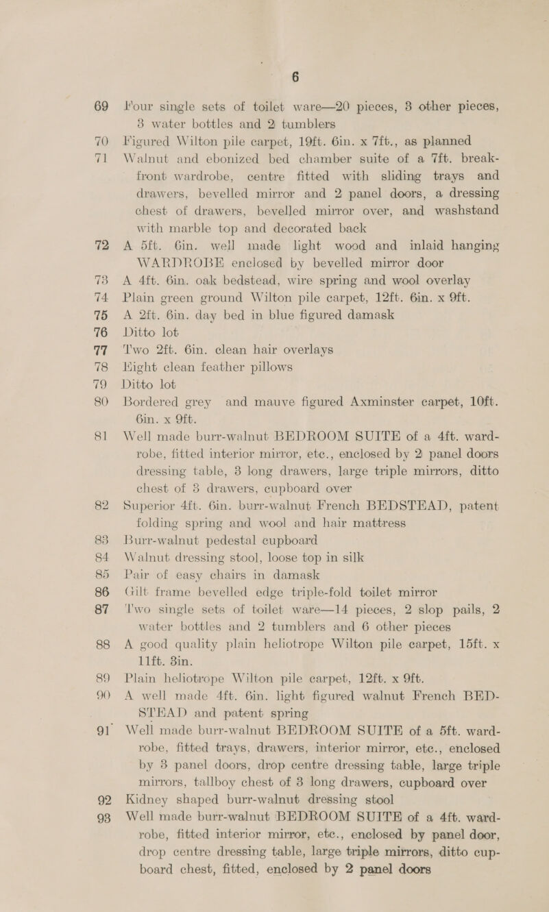 72 74, 75 76 77 78 Co) 81 88 89 90 92 93 6 Four single sets of toilet ware—20 pieces, 8 other pieces, 3 water bottles and 2: tumblers Figured Wilton pile carpet, 19ft. 6in. x 7ft., as planned Walnut and ebonized bed chamber suite of a 7ft. break- front wardrobe, centre fitted with sliding trays and drawers, bevelled mirror and 2 panel doors, a dressing chest of drawers, bevelled mirror over, and washstand with marble top and decorated back A 5ft. Gi. well made light wood and inlaid hanging WARDROBE enclosed by bevelled mirror door A 4ft. 6in. oak bedstead, wire spring and wool overlay Plain green ground Wilton pile carpet, 12ft. 6in. x 9ft. A 2ft. 6in. day bed in blue figured damask Ditto lot Two 2ft. 6in. clean hair overlays Hight clean feather pillows Ditto lot Bordered grey and mauve figured Axminster carpet, 10ft. Gan. x Git. Well made burr-walnut BEDROOM SUITE of a 4ft. ward- robe, fitted interior mirror, etc., enclosed by 2: panel doors dressing table, 8 long drawers, large triple mirrors, ditto chest of 3 drawers, cupboard over Superior 4ft. 6in. burr-walnut French BEDSTEAD, patent folding spring and wool and hair mattress Burr-walnut pedestal cupboard Walnut dressing stool, loose top in silk Pair of easy chairs in damask Gilt frame bevelled edge triple-fold toilet mirror Two single sets of toilet ware—l4 pieces, 2 slop pails, 2 water bottles and 2 tumblers and 6 other pieces A good quality plain hehotrope Wilton pile carpet, 15ft. x 11ft. 3in. Plain heliotrope Wilton pile carpet, 12ft. x 9ft. A well made 4ft. 6in. light figured walnut French BED- STEAD and patent spring Well made burr-walnut BEDROOM SUITE of a 5ft. ward- robe, fitted trays, drawers, interior mirror, etc., enclosed by 8 panel doors, drop centre dressing table, large triple mirrors, tallboy chest of 8 long drawers, cupboard over Kidney shaped burr-walnut dressing stool Well made burr-walnut BEDROOM SUITE of a 4ft. ward- robe, fitted interior mirror, etc., enclosed by panel door, drop centre dressing table, large triple mirrors, ditto cup- board chest, fitted, enclosed by 2 panel doors