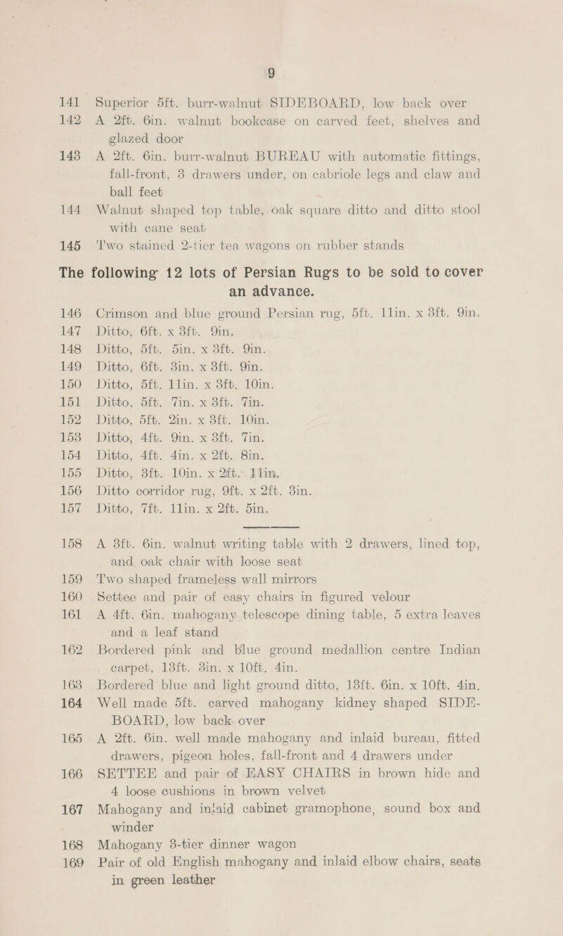 9 141 Superior 5ft. burr-walnut SIDEBOARD, low back over 142 A 2ft. 6in. walnut bookease on carved feet, shelves and glazed door 143 A 2ft. 6in. burr-walnut BUREAU with automatic fittings, fall-front, 8 drawers under, on cabriole legs and claw and ball feet 144 Walnut shaped top table, oak square ditto and ditto stool with cane seat 145 'I'wo stained 2-tier tea wagons on rubber stands The following 12 lots of Persian Rug’s to be sold to cover an advance. 146 Crimson and blue ground Persian rug, 5ft. llin. x 8ft. 9in. 147 Ditto, 6ft. x 3ft. Qin. 148 Ditto, 5ft. 5in. x 3ft. Qin. 149 Ditto, 6ft. 3in. x 3ft. Qin. 150 Ditto, 5ft. llin. x 3ft. 10in. 151 Ditto, 5ft. Tin. x 3ft. Tin. 52 Ditto, 5i. Zim. x 3it. 10m. 153 Ditto, 4ft. Qin. x 8ft. Tin. 154 Ditto, 41t. 4in. x 2ft. 8in. 155 Ditto, 3ft. 10in. x ft... dim. 156 Ditto corridor rug, 9ft. x 2ft. 3in. 157 Ditto, 7ft. llin. x 2ft. 5in.   158 A 38ft. 6in. walnut writing table with 2 drawers, lined top, and oak chair with loose seat 159 ‘T'wo shaped frameless wall mirrors 160 Settee and pair of easy chairs in figured velour 161 A 4ft. 6in. mahogany telescope dining table, 5 extira leaves and a leaf stand 162 Bordered pink and blue ground medallion centre Indian carpet, 13ft. 3in. x 10ft. 4in. 163. Bordered blue and light ground ditto, 183ft. 6in. x 10ft. 4in., 164 Well made 5ft. carved mahogany kidney shaped SIDE- BOARD, low back. over 165 &lt;A 2ft. 6in. well made mahogany and inlaid bureau, fitted drawers, pigeon holes, fall-front and 4 drawers under 166 SETTEE and pair of EASY CHAIRS in brown hide and 4 loose cushions in brown velvet 167 Mahogany and inlaid cabinet gramophone, sound box and winder 168 Mahogany 3-tier dinner wagon 169 Pair of old English mahogany and inlaid elbow chairs, seats in green leather