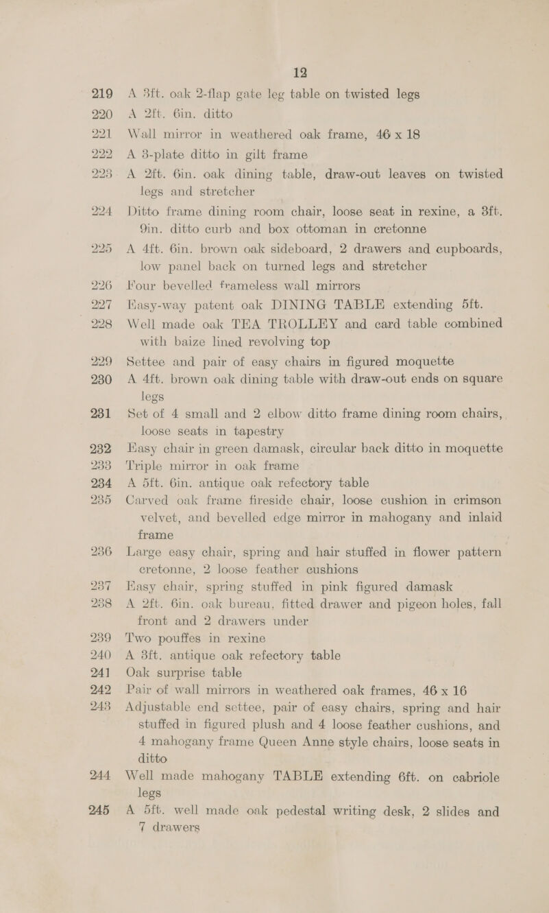 227 228 229 231 232 233 234 235 [ai9) 23 2838 239 240 24] 242 243 214.4 245 12 A 3tt. oak 2-flap gate leg table on twisted legs A 2ft. 6in. ditto Wall mirror in weathered oak frame, 46 x 18 A 3-plate ditto in gilt frame legs and stretcher Ditto frame dining room chair, loose seat in rexine, a 3ft. Qin. ditto curb and box ottoman in cretonne A 4ft. 6in. brown oak sideboard, 2 drawers and cupboards, low panel back on turned legs and stretcher Four bevelled frameless wall mirrors HKasy-way patent oak DINING TABLE extending 5ft. Well made oak TEA TROLLEY and card table combined with baize lined revolving top Settee and pair of easy chairs in figured moquette A 4ft. brown oak dining table with draw-out ends on square legs Set of 4 small and 2 elbow ditto frame dining room chairs, loose seats in tapestry Hasy chair in green damask, circular back ditto in moquette Triple mirror in oak frame A 5ft. 6in. antique oak refectory table Carved oak frame fireside chair, loose cushion in crimson velvet, and bevelled edge mirror in mahogany and inlaid frame : Large easy chair, spring and hair stuffed in flower pattern cretonne, 2 loose feather cushions Easy chair, spring stuffed in pink figured damask A 2ft. 6in. oak bureau, fitted drawer and pigeon holes, fall front and 2 drawers under Two pouffes in rexine A 3ft. antique oak refectory table Oak surprise table Pair of wall mirrors in weathered oak frames, 46 x 16 Adjustable end settee, pair of easy chairs, spring and hair stuffed in figured plush and 4 loose feather cushions, and 4 mahogany frame Queen Anne style chairs, loose seats in ditto Well made mahogany TABLE extending 6ft. on cabriole legs A 5ft. well made oak pedestal writing desk, 2 slides and
