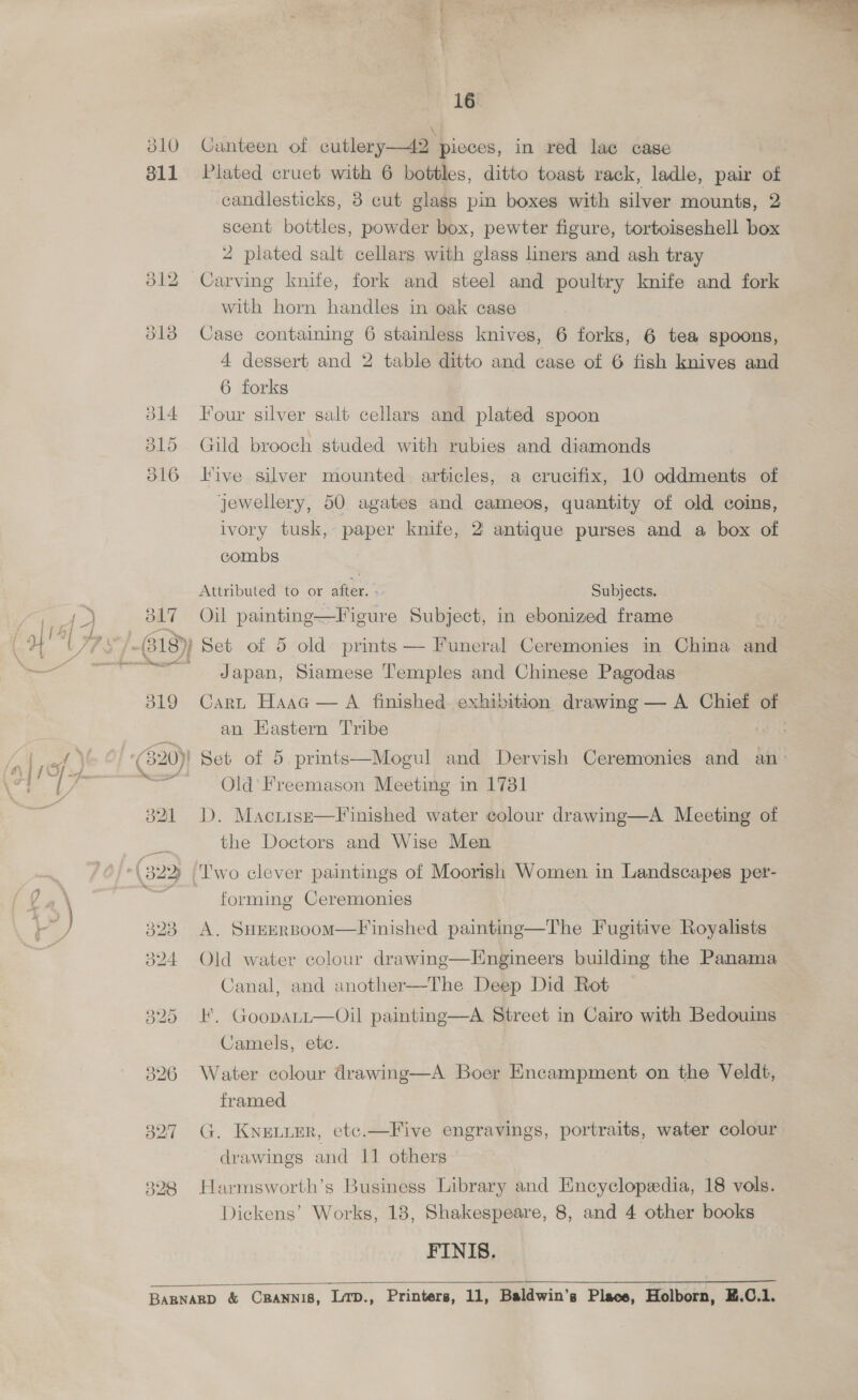 310 311 327 328 16° Canteen of cutlery—42 pieces, in red lae cage Plated cruet with 6 bottles, ditto toast rack, ladle, pair of candlesticks, 8 cut glags pin boxes with silver mounts, 2 scent bottles, powder box, pewter figure, tortoiseshell box 4 plated salt cellars with glass liners and ash tray Case containing 6 stainless knives, 6 forks, 6 tea spoons, 4 dessert and 2 table ditto and case of 6 fish knives and 6 forks Four silver salt cellars and plated spoon Gild brooch studed with rubies and diamonds Five silver mounted. articles, a crucifix, 10 oddments of jewellery, 50 agates and cameos, quantity of old coins, ivory tusk, paper knife, 2 antique purses and a box of combs Attributed to or after. - Subjects. Oil painting—Figure Subject, in ebonized frame Japan, Siamese Temples and Chinese Pagodas Cart Haac — A finished exhibition drawing — A Chief of an Hastern Tribe | Old’ Freemason Meeting in 1731 D. Maciisze—Finished water colour drawing—A Meeting of the Doctors and Wise Men forming Ceremonies A. SHEERBoom—F'inished painting—The Fugitive Royalists Old water colour drawing—Engineers building the Panama Canal, and another—The Deep Did Rot F. GoopaLtt—Oil painting—A Street in Cairo with Bedouins ~ Camels, etc. Water colour drawing—A Boer Encampment on the Veldt, framed G. KnELLER, etc.—Five engravings, portraits, water colour Harmsworth’s Business Library and Encyclopedia, 18 vols. Dickens’ Works, 18, Shakespeare, 8, and 4 other books FINIS.  