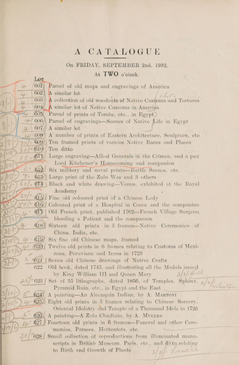 A°~CA TA LOGU E On FRIDAY, SEPTEMBER 2nd, 1932, At TWO o’clock. Parcel of old maps and engravings of America similar lot ate ae collection of old woodcuts of Native Customs and Tortures similar lot of Native Customs in ‘ness arcel of prints of Tombs, ete., in Kgypt) ot i. | 4+} 606, | Parcel of engravings—Scenes of Native Life in Heypt i y 4+ 607) A similar lot peo 7 608) A number of prints of Eastern Architecture, Sculpture, ete  i$ |: \° | 70] 609 | Ten framed prints of various Native Races and Places Pos Ge af 610 | Ten ditto ce L Large engraving—Allied Generals in the Crimea, and a pair    Lord Kitchener's s Homecoming and companion 612) Six military and naval prints—Battle Scenes, ete. qty) Large print of the Zulu War and 8 others j | Black and white drawing—Venus, exhibited at the Royal Academy , /* @B Fine old coloured print of a Chinese Lady »” xa * 616) Coloured print of a Hospital in Corea and the companion 3)l/ 61 | / Old French print, published 1762—French Village Surgeon a6) ca need bleeding a Patient and the companion pees, lb G18) Sixteen old prints in 5 frames—Native Ceremonies of Vaz Chi i y ina, India, etc. fist “» 619° Six fine old Chinese maps, framed 620) Twelve old prints in 6 frames relating to Customs of Mexi- br, | “ | te eans, Peruvians and Incas in 1723 B)- &gt;) S ‘621 {Seven old Chinese drawings of Native Crafts a 622 Old book, dated 1745, and illustrating all the Medals pasued a by King Wilham III and Queen Mary 4/ aint 2S/~ 623 } Set of 35 lithographs, dated 1856, of Temples, fess - N = ty Pyramid Ruin, etc., in Egypt and the East _ OND $7 Goat A painting—An Aleconquin Indian, by A. Marront ft s|-) ) - 25) Eight old prints in 5 frames relating to Chinese Sorcery, : Oriental Idolatry and Temple of a Thousand Tdols in 1726 2G. A painting—A Zulu Chieftain, by A. Munuzs ™ LE 37 Fourteen old prints in 6 frames—Funeral and other Cere- “628 | Small collection of reproductions from illuminated manu- scripts in British Museum, Paris. etc., and ditto relating to Birth and Growth of Plants | 