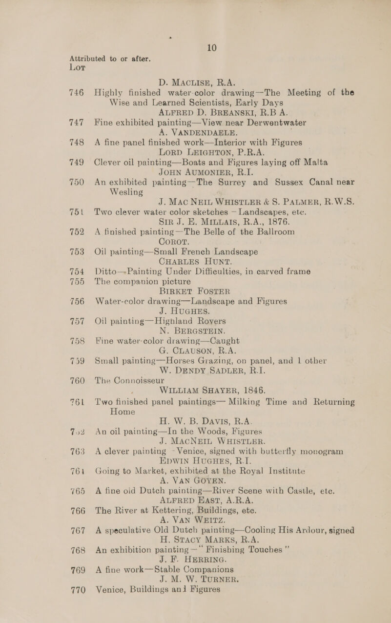Attributed to or after. Lor D. MACHISS.. Rear 746 Highly finished water-color drawing—-The Meeting of the Wise and Learned Scientists, Early Days ALFRED D. BREANSKI, R.B A. 747 Hine exhibited painting—View near Derwentwater A. VANDENDAELE. | 748 A fine panel finished work—Interior with Figures LoRD LEIGHTON, P.R.A. | 749 Clever oil painting—Boats and Figures laying off Malta JOHN AUMONIER, R.I. 750 An exhibited painting—The Surrey and Sussex Canal near Wesling J. MAc NEIL WHISTLER &amp; S. PALMER, R.W.S. 751 Two clever water color sketches — Landscapes, etc. Sin J. KH. Mitmags, R.A., 1876. 752 A finished painting —The Belle of the Ballroom COROT. 753 Oil painting—Small French Landscape CHARLES HUNT. 754 Ditto—Painting Under Difficulties, in carved frame 755 The companion picture BIRKET FOSTER 756 Water-color drawing—Landscape and Figures J. HUGHES. 757 Oil painting—Highland Rovers N. BERGSTEIN. 758 Eine water-color drawing—Caught G. CLAUSON, R.A. 759 Small painting—Horses Grazing, on panel, and 1 other W. DENDY SADLER, B.I. 760 The Connoisseur WILLIAM SHAYER, 1846. 761 Two finished panel paintings— Milking Time and Returning Home H..W. B..avis, RvA. 7oz2 An oil painting—In the Woods, Figures J. MACNEIL WHISTLER. 763 A clever painting - Venice, signed with butterfly monogram EDWIN HUGHES, B.I. 764 Going to Market, exhibited at the Royal Institute A. VAN GOYEN. 765 A fine old Dutch painting—River Scene with Castle, ete. ALFRED East, A.R.A. 766 The River at Kettering, Buildings, etc. A. VAN WEITZ. 767 A speculative Old Dutch painting—Cooling His Ardour, signed H. Stacy MARKS, R.A. 768 An exhibition painting —* Finishing Touches ’ J. F. HERRING. 769 A fine work—Stable Companions J. M. W. TURNER. 770 Venice, Buildings ani Figures ,