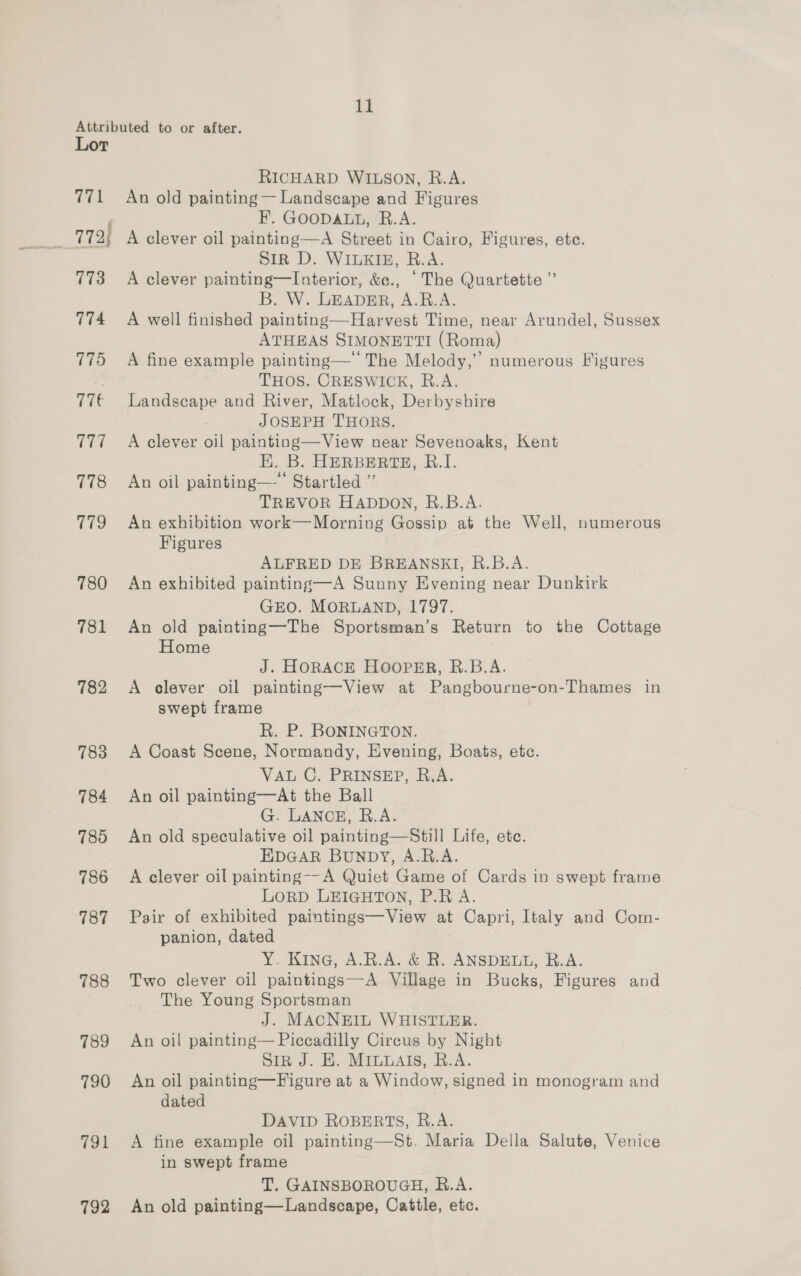 Attributed to or after. Lor RICHARD WILSON, R.A. 771 An old painting — Landscape and Figures F. GOODALL, R.A. SIR D. WILKIE, R.A. 773 A clever painting—lInterior, &amp;e., ‘The Quartette ” B. W. LEADER, A.B.A. 774 &lt;A well finished painting—Harvest Time, near Arundel, Sussex ATHEAS SIMONETTI (Roma) inti &gt; ” numerous Figures 175  . THOS. CRESWICK, R.A. 77€ Landscape and River, Matlock, Derbyshire JOSEPH THORS. 777 +A clever oil painting—View near Sevenoaks, Kent EK. B. HERBERTE, R.I. 778 An oil painting—’* Startled ”’ TREVOR HADDON, R.B.A. 779 An exhibition work—Morning Gossip at the Well, numerous Figures ALFRED DE BREANSKI, R.B.A. 780 An exhibited painting—A Sunny Evening near Dunkirk GEO. MORLAND, 1797. 781 An old painting—The Sportsman’s Return to the Cottage Home J. HORACE HOOPER, R.B.A. 782 A clever oil painting—View at Pangbourne-on- ‘Thames in swept frame R. P. BONINGTON. 783 A Coast Scene, Normandy, Evening, Boats, etc. VAL C. PRINSEP, R.A. 784 An oil painting—At the Ball G. LANCE, R.A. 785 An old speculative oil painting—Still Life, ete. EDGAR BUNDY, A.R.A. 786 A clever oil painting--A Quiet Game of Cards in swept frame LORD LEIGHTON, P.R A. 787 Pair of exhibited paintings—View at Capri, Italy and Com- panion, dated Y. Kina, A.R.A. &amp; R. ANSDELL, R.A. 788 Two clever oil paintings—A Village in Bucks, Figures and The Young Sportsman J. MACNEIL WHISTLER. 789 An oil painting— Piccadilly Circus by Night SiR J. EH. MILLAIS, R.A. 790 An oil painting—Figure at a Window, signed in monogram and dated DAVID ROBERTS, R.A. 791 A fine example oil painting—St. Maria Della Salute, Venice in swept frame T. GAINSBOROUGH, R.A. 792 An old painting—Landscape, Cattle, etc.