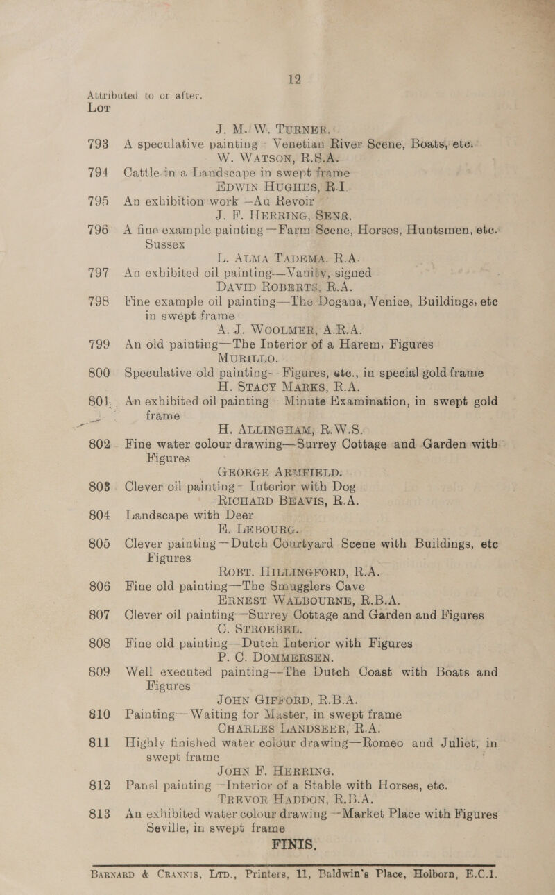 793 794 798 796 (ey 798 799 800 802 808 804 805 806 807 808 809 810 811 812 813 A speculative painting - Venetian River Scene, Boats) ete. W. WATSON, BR.S.A. Cattle in a Landscape in swept frame EDWIN HUGHES, B.I. An exhibition work —Au Revoir A fine example painting — Farm Seene, Horses, Huntsmen, etc. Sussex L. ALMA TADEMA, R.A. An exhibited oil painting-— Vaniby, signed DAVID ROBERTS, R.A. Vine example oil painting—The Dogana, Venice, Buildings, ete in swept frame A.J. WOOLMER, A.R.A. . An old painting—The Interior of a Harem, Figures MURILLO. Speculative old painting-- Figures, etc., in special gold frame H. Stacy MARKS, R.A. An exhibited oil painting Minute Examination, in swept gold frame H. ALLINGHAM, R:W.S. Fine water colour drawing—Surrey Cottage and Garden with ~ Figures GEORGE ARMFIELD. Clever oil painting- Interior with Dog ‘RICHARD BEAVIS, R.A. Landscape with Deer | HK. LEBOURG. Clever painting — Dutch Courtyard Scene with Buildings, etc Figures ROBT. HILLINGFORD, R.A. Fine old painting—The Smugglers Cave ERNEST WALBOURNE, R.B.A. Clever oil painting—Surrey Cottage and Garden and Figures C. STROEBEL. Fine old painting—Dutch Interior with Figures P. C. DOMMERSEN. Well executed painting--The Dutch Coast with Boats and Figures JOHN GIF#ORD, R.B.A. Painting— Waiting for Master, in swept frame CHARLES LANDSEER, R.A. Highly finished water coiour drawing—Romeo and Juliet, in swept frame JOHN I’. HERRING. Panel painting —Interior of a Stable with Horses, ete. TREVOR HADDON, R.B.A. An exhibited water colour drawing Market Place with Figures Seville, in swept frame FINIS. 