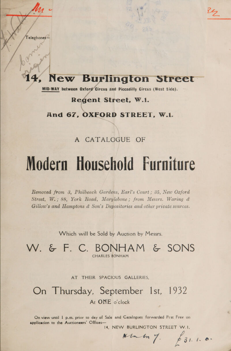  ‘a | | a | m ~ ) a » f | ee f ¥ 14, New Burlington Street MID-WAY between Oxford Circus and Piccadilly Circus (West Side). Regent Street, W.1. \ Hnd 67, OXFORD STREET, W.1. he CALCALGGUL: OF Modern Household Furniture Removed from 3, Philbeach Gardens, Earl's Court ; 35, New Oxford Street, W.; 88, York Road, Marylebone ; from Messrs. Waring &amp; Gillow’s and Hamptons &amp; Son’s Depositories and other private sources. Which will be Sold by Auction by Messrs. oe +. ©. BONHAM. G&amp;G. SONS CHARLES BONHAM AT THEIR SPACIOUS GALLERIES, On Thursday, September Ist, 1932 At ONE o'clock On view until 1 p.m. prior to day of Sale and Catalogues forwarded Pest Free on application to the Auctioneers’ Offices— 14, NEW BURLINGTON STREET W.1. sae a Pa: fae