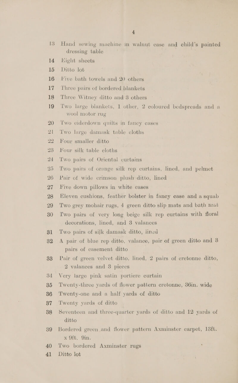 14 15 16 V% 18 19 31 32 33 b4 35 36 37 38 39 40 41 4 Hand sewing machine in walnut case and child’s painted dressing table Hight sheets Ditto lot ive bath towels and 20 others Three pairs of bordered blankets Three Witney ditto and 8 others Two large blankets, 1 other, 2 coloured bedspreads and a wool motor rug T'wo eiderdown quilts in fancy cases Two large damask table cloths Four smaller ditto Four silk table cloths Two pairs of Oriental curtains Two pairs of orange silk rep curtains, lned, and pelmet Pair of wide crimson plush ditto, lined Five down pillows in white cases Eleven cushions, feather bolster in fancy case and a squab Two grey mohair rugs, 4 green ditto slip mats and bath mat Two pairs of very long beige silk rep curtains with floral decorations, lined, and 8 valances Two pairs of silk damask ditto, lined A pair of blue rep ditto, valance, pair of green ditto and 3 pairs of casement ditto Pair of green velvet ditto, lined, 2 pairs of cretonne ditto, 2 valances and 38 pieces Very large pink satin portiere curtain Twenty-three yards of flower pattern cretonne, 36in. wide Twenty-one and a half yards of ditto Twenty yards of ditto Seventeen and three-quarter yards of ditto and 12: yards of ditto Bordered green and flower pattern Axminster carpet, 13ft. Reoeo, ‘Oia Two bordered Axminster rugs Ditto lot )