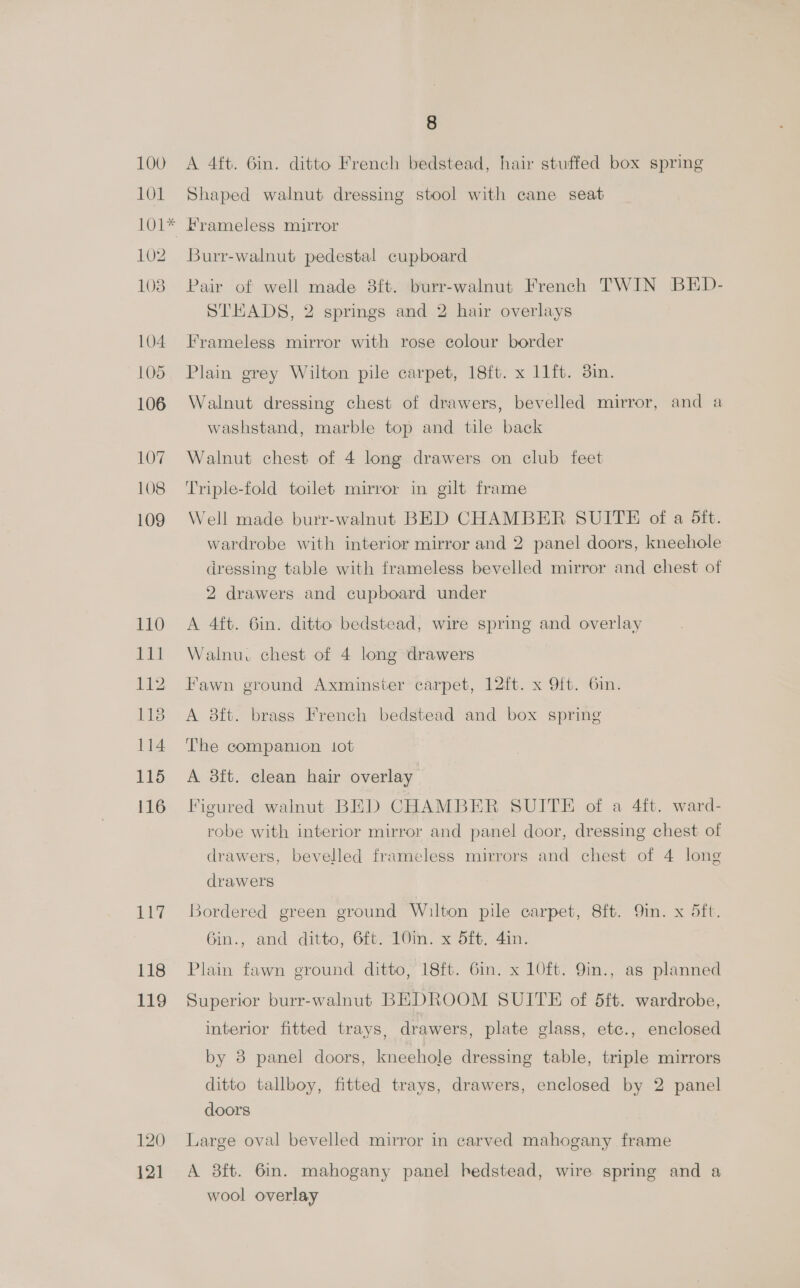 101 A 4ft. 6in. ditto French bedstead, hair stuffed box spring Shaped walnut dressing stool with cane seat 102 1038 104 105 106 110 E Bile 112 118 114 115 116 117 118 119 120 121 Burr-walnut pedestal cupboard Pair of well made 8ft. burr-walnut French TWIN BED- STEADS, 2 springs and 2 hair overlays Frameless mirror with rose colour border Plain grey Wilton pile carpet, 18ft. x 11ft. 3in. Walnut dressing chest of drawers, bevelled mirror, and a washstand, marble top and tile back Walnut chest of 4 long drawers on club feet Triple-fold toilet mirror in gilt frame Well made burr-walnut BED CHAMBER SUITE of a Sft. wardrobe with interior mirror and 2 panel doors, kneehole dressing table with frameless bevelled mirror and chest of 2 drawers and cupboard under A 4ft. 6in. ditto bedstead, wire spring and overlay Walnu. chest of 4 long drawers Fawn ground Axminster carpet, 12ft. x 9ft. 6in. A 8ft. brass French bedstead and box spring The companion tot A 3ft. clean hair overlay Figured walnut BED CHAMBER SUITE of a 4ft. ward- robe with interior mirror and panel door, dressing chest of drawers, bevelled frameless mirrors and chest of 4 long drawers Bordered green ground Wilton pile carpet, 8ft. Qin. x 5ft. Gin., and ditto, Git. 16in. x dft. 41. Plain fawn ground ditto, 18ft. 6in. x 10ft. 9in., as planned Superior burr-walnut BEDROOM SUITE of dft. wardrobe, interior fitted trays, drawers, plate glass, etc., enclosed by 8 panel doors, kneehole dressing table, triple mirrors ditto tallboy, fitted trays, drawers, enclosed by 2 panel doors Large oval bevelled mirror in carved mahogany frame A 38ft. 6in. mahogany panel hedstead, wire spring and a wool overlay