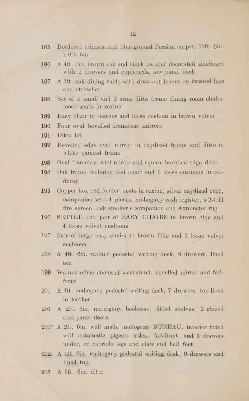 185 186 187 188 189 190 191 192 193 194 195 196 1o7 198 199 200 201 12 Bordered crimson and blue ground Persian carpet, 11ft. 6in. x 8ft. 6in. A 4ft. 6in. brown oak and black lac and decorated sideboard with 2 drawers and cupboards, low panel back | A 3ft. oak dining table with draw-out leaves on twisted legs and stretcher Set of 4 small and 2 arms ditto frame dining room chairs, loose seats in rexine Easy chair in leather and loose cushion in. brown velvet | Four oval bevelled frameless mirrors | Ditto lot } Bevelled edge oval mirror in oxydized frame and ditto in white painted frame Oval frameless wall mirror and square bevelled edge ditto Oak frame rechning bed chair and 8 loose cushions in cor- duroy Copper box end fender, seats in rexine, silver oxydized curb, companion set—4 pieces, mahogany cash register, a 2-fold fire screen, oak smoker’s companion and Axminster rug SETTEE and pair of EASY CHAIRS in brown hide and 4 loose velvet cushions Pair of large easy chairs in brown hide and 2 loose velvet cushions 7: A: 4ft. 6in. walnut pedestal writing desk, 9 drawers, lined top Walnut’ office enclosed washstand, bevelled mirror and fall- front A 4ft. mahogany pedestal writing desk, 7 drawers, top lined in leather A 2ft. 6in. mahogany bookcase, fitted shelves, 2 glazed and, panel doors with automatic pigeon holes, fall-front: and 3 drawers under, on cabriole legs and claw and ball feet 203 lined: top. A 8ft. 6in. ditto