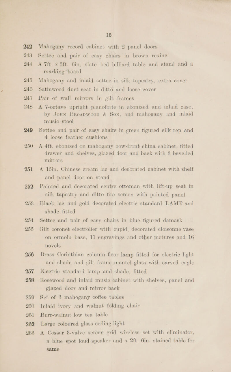 242 243 244 245 246 247 248 251 252 253 256 257 258 15 Mahogany record cabinet with 2 panel doors Settee and pair of easy chairs in brown rexine A 7ft. x 8ft. 6in. slate bed billiard table and stand and a marking board Mahogany and inlaid settee in silk tapestry, extra cover Satinwood duet seat in ditto and loose cover Pair of wall mirrors in gilt frames A 7-octave upright p:anoforte in ebonized and inlaid case, by JoHn Broapwoop &amp; Son, and mahogany and inlaid music stool Settee and pair of easy chairs in green figured silk rep and 4 loose feather cushions A 4ft. ebonized on mahogany bow-front china cabinet, fitted drawer and shelves, glazed door and back with 8 bevelled mirrors A 15in. Chinese cream lac and decorated cabinet. with shelf and panel door on stand Painted and decorated centre ottoman with lift-up seat in silk tapestry and ditto fire screen with painted panel Black lac and gold decorated electric standard LAMP and shade fitted Settee and pair of easy chairs in blue figured damask Gilt coronet electroler with cupid, decorated cloisonne vase on ormolu base, 11 engravings and other pictures and 16_ novels Brass Corinthian column floor lamp fitted for electric light and shade and gilt frame mantel glass with carved eagle Electric standard lamp and shade, fitted Rosewood and inlaid music cabinet with shelves, panel and glazed door and mirror back Set of 3 mahogany coffee tables Inlaid ivory and walnut folding chair Burr-walnut low tea table Large coloured glass ceiling light A Cossar 8-valve screen grid wireless set with eliminator, a blue spot loud speaker and a 2ft. 6im. stained table for same
