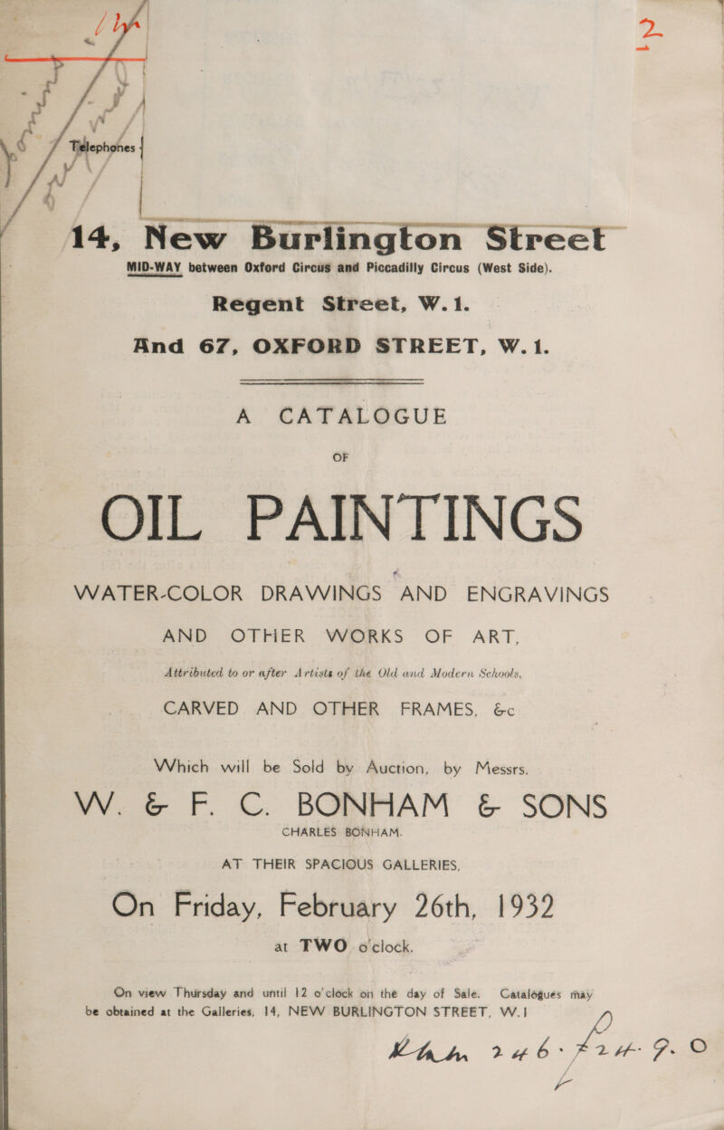 hy   F rr Pit. 14, New Burlington Mercer MID-WAY between Oxford Circus and Piccadilly Circus (West Side). Regent Street, W.1.  And 67, OXFORD STREET, W.1. A CATALOGUE OIL PAINTINGS WATER-COLOR DRAWINGS AND ENGRAVINGS AND OTHER WORKS OF ART, Attributed to or after Artists of the Old and Modern Schools, CARVED AND OTHER FRAMES, 6c Which will be Sold by Auction, by Messrs. W. &amp; F. C. BONHAM &amp; SONS CHARLES BONHAM. AT THEIR SPACIOUS GALLERIES, ‘On Friday, February 26th, 1932 at TWO oclock. On view Thursday and until 12 o'clock on the day of Sale. Catalogues may be obtained at the Galleries, 14, NEVWV BURLINGTON STREET, W.1i hhh 246°, 2H 9. ©