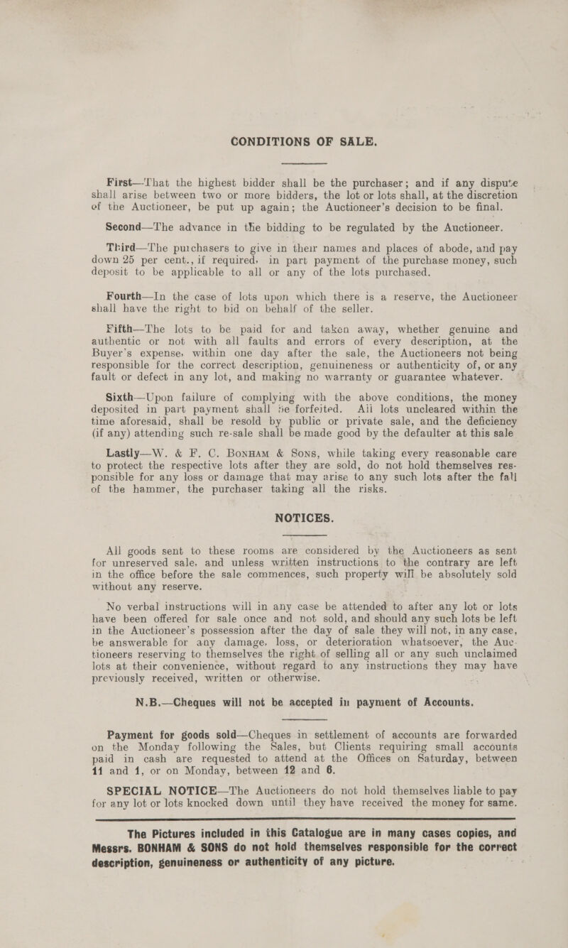 CONDITIONS OF SALE. First—That the highest bidder shall be the purchaser; and if any dispute shall arise between two or more bidders, the lot or lots shall, at the discretion ef the Auctioneer, be put up again; the Auctioneer’s decision to be final. Second—The advance in the bidding to be regulated by the Auctioneer. Third—The puichasers to give in their names and places of abode, and pay down 25 per cent., if required, in part payment of the purchase money, such deposit to be applicable to all or any of the lots purchased. Fourth—In the case of lots upon which there is a reserve, the Auctioneer shall have the right to bid on behalf of the seller. Fifth—The lots to be paid for and taken away, whether genuine and authentic or not with all faults and errors of every description, at the Buyer's expense, within one day after the sale, the Auctioneers not being responsible for the correct description, genuineness or authenticity of, or any fault or defect in any lot, and making no warranty or guarantee whatever. Sixth—Upon failure of complying with the above conditions, the money deposited in part payment shall te forfeited. Aii lots uncleared within the time aforesaid, shall be resold by public or private sale, and the deficiency (if any) attending such re-sale shall be made good by the defaulter at this sale Lastly—W. &amp; F. C. Bonnam &amp; Sons, while taking every reasonable care to protect the respective lots after they are sold, do not hold themselves res- ponsible for any loss or damage that may arise to any such lots after the fall of the hammer, the purchaser taking all the risks. NOTICES. All goods sent to these rooms are considered by the Auctioneers as sent for unreserved sale, and unless written instructions to the contrary are left in the office before the sale commences, such property will be absolutely sold without any reserve. No verbal instructions will in any case be attended to after any lot or lots have been offered for sale once and not sold, and should any such lots be left in the Auctioneer’s possession after the day of sale they will not, in any case, be answerable for any damage, loss, or deterioration whatsoever, the Auc- tloneers reserving to themselves the right of selling all or any such unclaimed lots at their convenience, without regard to any instructions they may have previously received, written or otherwise. = N.B.  Payment for goods sold—Cheques in settlement of accounts are forwarded on the Monday following the Sales, but Clients requiring small accounts paid in cash are requested to attend at the Offices on Saturday, between 14 and 4, or on Monday, between 12 and 6. SPECIAL NOTICE—The Auctioneers do not hold themselves liable to pay for any lot or lots knocked down until they have received the money for same. Cee is ecceamniinianmnendaiiimaaseieiemmiinieniementeasaeesimemeniedniaie alam aaa a The Pictures included in this Catalogue are in many cases copies, and Messrs. BONHAM &amp; SONS do not hoid themselves responsible for the correct description, genuineness or authenticity of any picture.