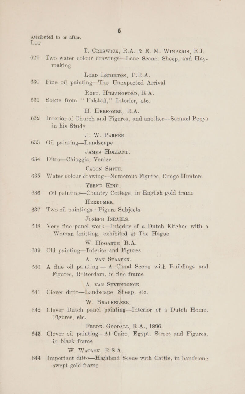 O29 633 634 635 636 637 638 639 640 641 642 643 644 T. Creswick, R.A. &amp; E. M. Wrinperis, B.1I. Two water colour drawings—Lane Scene, Sheep, and Hay- making Lorp Lrrauron, P.R.A. Fine oi] painting—The Unexpected Arrival Rosr, Hiniinerorp, R.A. Scene from ‘‘ Falstaff,’’ Interior, etc. H. Herxomer, R.A. Interior of Church and Figures, and another—Samuel Pepys in hig Study J. W. PARKER. Oil painting—Landscape JAMES HOLLAND. Ditto—Chioggia, Venice Caton SMITH. Water colour drawing—Numerous Figures, Congo Hunters YEEND Kine. Oil painting—Country Cottage, in English gold frame HERKOMER, ~ Two oil paintings—Figure Subjects JOSEPH ISRAELS. Verv fine panel work—Interior of a Dutch Kitchen with 4 Woman knitting, exhibited at The Hague W. Hogarta, R.A. Old painting—Interior and Figures A. VAN STAATEN. A fine oil painting — A Canal Scene with Buildings and Figures, Rotterdam, in fine frame A. VAN SEVENDONCK. Clever ditto—Landscape, Sheep, ete. W. BRACKELEER, Clever Dutch panel paimting—Interior of a Dutch Home, Figures, etc. FReDK. Goopatu, R.A., 1896. Clever oil painting—At Cairo, Egypt, Street and Figures, in black frame W. Watson, R.S.A. Tmportant ditto—Highland Scene with Cattle, in handsome swept gold frame