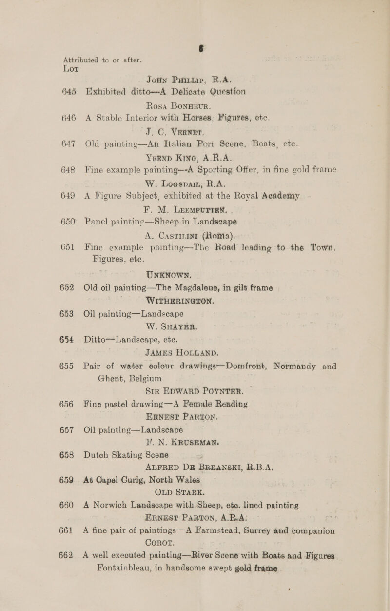 645 646 647 648 649 650 G51 652 653 654 655 656 657 658 659 660 662 JoHN Pumiip, R.A. Exhibited dittoA Delicate Question Rosa BonuEvR. A Stable Interior with Horses, Figures, etc. J.C. Vernet. 3 Old paintinge—An Italian Port Scene, Boats, etc. YEEND Kine, A.R.A. Fine example painting—-A Sporting Offer, in fine gold frame : W. Loespain, R.A. A Figure Subject, exhibited at the Royal Academy F. M. LEEMPUTTEN. | Panel paintinge—Sheep in Landscape A. Castinini (Roma). Fine example painting—-The Road leading to the Town, Figures, ete. | UNKNOWN. Old oil painting—The Magdalene, in gilt frame sir ieee WITHERINGTON. Oil painting—Landscape W. SHAYER. Ditto— Landscape, etc. JAMES HOLLAND. Pair of water colour drawihgs—Domfront, Normandy and Ghent, Belgium Sik EDWARD POYNTER. — Fine pastel drawing —A Female Reading | ERNEST PARTON. Oil painting—Landscape F. N. KRUSEMAN. Dutch Skating Scene ALFRED DE BREANSKI, R.B.A. At Capel Curig, North Wales “OLD STARK. A Norwich Landscape with Sheep, ete. lined painting ERNEST PARTON, A.R.A: A fine pair of paintings—A Farmstead, Surrey and companion COROT. A well executed painting—River Scene with Boats and Figures Fontainbleau, in handsome swept gold frame