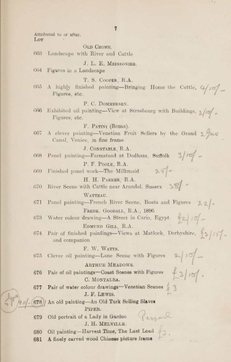 Attributed to or after. Lor ; OLD CROME. 663 Landscape with River and Cattle J. L. E, Mnissonmr. (64 Figures in a Landscape T. 8S. Coopgr, R.A. 665 A highly finished painting—Bringing Home the Cattle, ¢L/ ye Figures, ete. rf P. C. DoMMERSEN. 666 Exhibited oil painting—View at Strasbourg with Buildings, » /jey | Figures, ete. —' F, Patinr (Roma). : 667 <A clever paintng—Venetian Fruit Sellers by the Grand 2 tn g Canal, Venice, in fine frame J. ConSTABLE, R.A. aoe 668 Panel painting—Farmstead at Dedham, Suffolk of IOP os PF. Poor, HX, 669 Finished panel work—The Milkmaid 2h E H. H. Parker, R.A. , ; 670 River Scene with Cattle near Arundel, Sussex SB/ i WATTEAU. 671 Panel painting—French River Scene, Boats and Figures @ » /. FREDK. GOoDALL, R.A., 1896 673 Water colour drawing—A Street in Cario, Egypt | Epmunp Gi, R.A. 674 Pair of finished paintings—Views at Matlock, Derbyshire, and companion F. W. Watts. 675 Clever oil painting—Lane Scene with Figures %. |= ARTHUR MEADOWS. ; 676 Pair of oil paintings—Coast Scenes with Figures £ 7 | To a OC. MONTALBA. ieee 6 677 Pair of water colour drawings Venetian Scenes ) J. , LEWIS. i 4 of- (878)) An old painting—An Old Turk Selling Slaves PIPER. : 679 Old portrait of a Lady in Garden Y AAA J. H. MELVILLE. | 680 Oil painting—Harvest Time, The Last Load 681 A finely carved wood Chinese picture frame