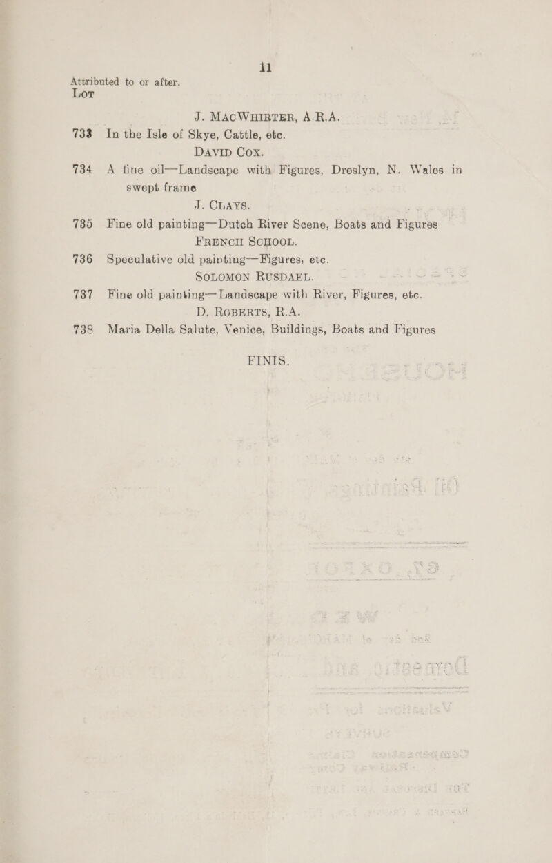 Attributed to or after. Lor | J. MACWHIRTER, A-R.A. 733 In the Isle of Skye, Cattle, etc. DAVID Cox. 734 A tine oil—Landsecape with Figures, Dreslyn, N. Wales in swept frame J. CLAYS. . 735 Fine old painting—Dutch River Scene, Boats and Figures FRENCH SCHOOL. 736 Speculative old painting——Figures, etc. SOLOMON RUSDAEL. oh Ser ce 737 Fine old painting— Landscape with River, Figures, etc. D. ROBERTS, R.A. 738 Maria Della Salute, Venice, Buildings, Boats and Figures FINIS.