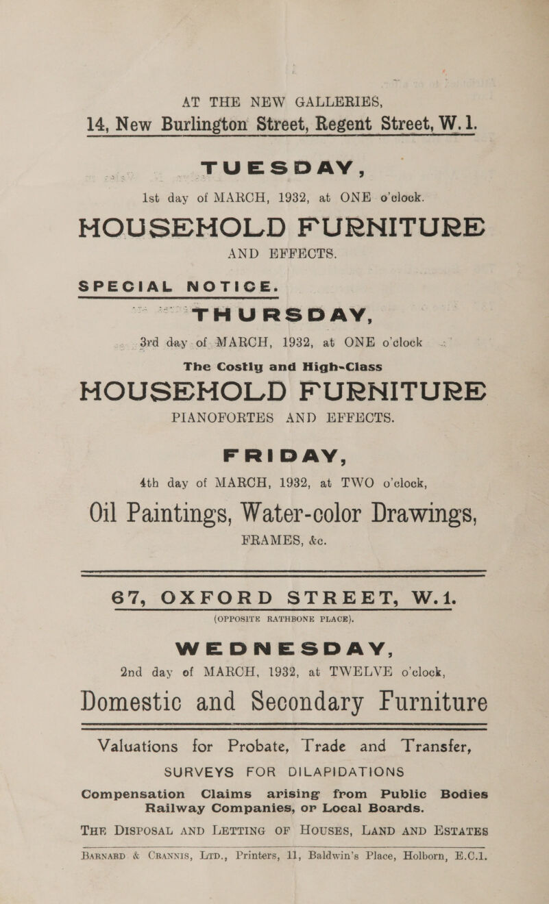 AT THE NEW GALLERIES, 14, New Burlington Street, Regent Street, W. 1. TUESDAY, lst day of MARCH, 1932, at ONE o'clock. MOUSEMOLD FURNITURE AND EFFECTS. SPECIAL NOTICE. ~ “THURSDAY, 3rd day of MARCH, 1932, at ONE o'clock The Costly and High-Class MOUSEMNOLD FURNITURE PIANOFORTES AND EFFECTS. FRIDAY, 4th day of MARCH, 1932, at TWO o'clock, Oil Paintings, Water-color Drawings, FRAMES, &amp;e. 67, OXFORD STREET, W.1. (OPPOSITE RATHBONE PLACE), WEDNESDAY, Qnd day ef MARCH, 1932, at TWELVE o’clock, Domestic and Secondary Furniture Valuations for Probate, Trade and Transfer, SURVEYS FOR DILAPIDATIONS Compensation Claims arising from Public Bodies Railway Companies, or Local Boards. Tur DISPOSAL AND LETTING OF HoUSES, LAND AND ESTATES  BARNARD &amp; ORANNIS, Lrp., Printers, 11, Baldwin’s Place, Holborn, E.C.1.
