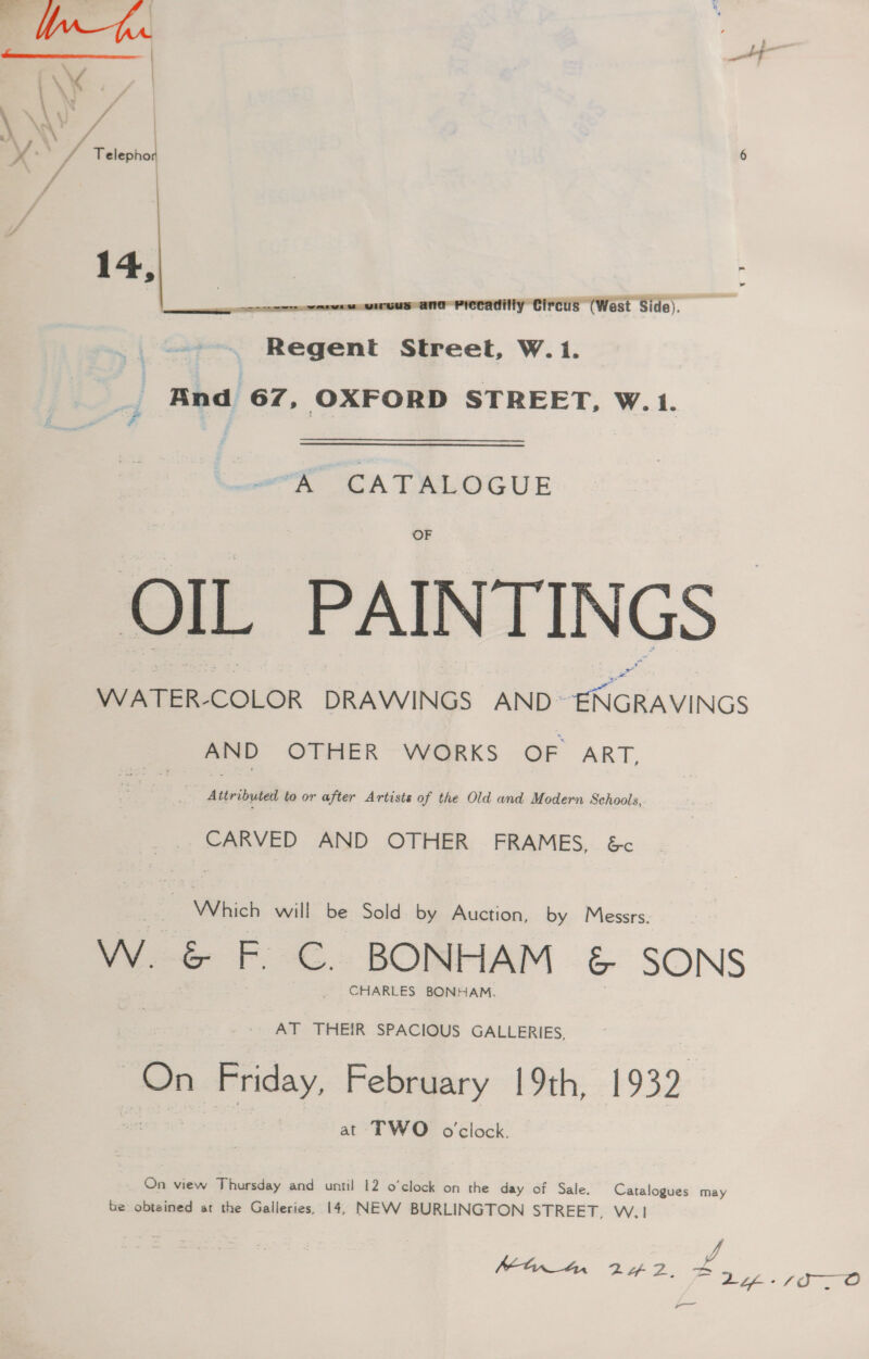 . + 8 y VA | Telepho 6 14, ere NNO PPE CIPCLE West Slide). : Regent Street, W.1. And 67, OXFORD STREET, W. 1. “K CATALOGUE OF OIL PAINTIN GS” WATER-COLOR DRAWINGS AND © a AND OTHER WORKS OF ART, Attribyted to or after Artists of the Old and Modern Schools, CARVED AND OTHER FRAMES, &amp;c | Which will be Sold by Auction, by Messrs. Ww. G&amp;G F.C. BONHAM &amp; SONS _ CHARLES BONHAM, AT THEIR SPACIOUS GALLERIES, “in » Friday. February 19th, 1932 at TWO o'clock. On view Thursday and until 12 o’clock on the day of Sale. Catalogues may be obteined at the Galleries, 14, NEVV BURLINGTON STREET, W.1 | f ff od ar