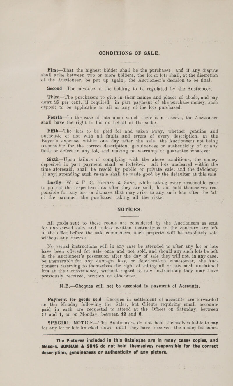 CONDITIONS OF SALE. First—That the highest bidder shall be the purchaser; and if any dispu‘e shall arise between two or more bidders, the lot or lots shall, at the discretion of the Auctioneer, be put up again; the Auctioneer’s decision to be final. Second—T'he advance in the bidding to be regulated by the Auctioneer. Third—The purchasers to give in their names and places of abode, and pay down 25 per cent., if required; in part payment of the purchase money, such deposit to be applicable to all or any of the lots purchased. Fourth—In the case of lots upon which there is a reserve, the Auctioneer shall have the right to bid on behalf of the seller. Fifth—The lots to be paid for and taken away, whether genuine and authentic or not with all faults and errors of every description, at the Buyer’s expense, within one day after the sale, the Auctioneers not being responsible for the correct description, genuineness or authenticity of, or any fault or defect in any lot, and making no warranty or guarantee whatever. Sixth—Upon failure of complying with the above conditions, the money deposited in part payment shall »e forfeited. Ait lots uncleared within the time aforesaid, shall be resold by public or private sale, and the deficiency (if any) attending such re-sale shall be made good by the defaulter at this sale Lastly—W. &amp; F. C. Bonnam &amp; Sons, while taking every reasonable care to protect the respective lots after they are sold, do not hold themselves res- ponsible for any loss or damage that may arise to any such lots after the fall of the hammer, the purchaser taking all the risks. ‘NOTICES. All goods sent to these rooms are considered by the Auctioneers as sent for unreserved sale, and unless written instructions to the contrary are left in the office before the sale commences, such property will be absolutely sold without any reserve. No verbal instructions will in any case be attended to after any lot or lots have been offered for sale once and not sold, and should any such lots be left in the Auctioneer’s possession after the day of sale they will not, in any case, be answerable for any damage, loss, or deterioration whatsoever, the Auc- tioneers reserving to themselves the right of selling all or any such unclaimed lots at their convenience, without regard to any instructions they may have previously received, written or otherwise. | N.B.—-Cheques will not be accepted in payment of Accounts. Payment for goods sold—-Cheques in settlement of accounts are forwarded on the Monday following the Sales, but Clients requiring small accounts paid in cash are requested to attend at the Offices on Saturday, between 14 and 1, or on Monday, between 12 and 6. , SPECIAL NOTICE—The Auctioneers do not hold themselves liable to pay for any lot or lots knocked down until they have received the money for same.  The Pictures included in this Catalogue are in many cases copies, and _Messrs. BONHAM &amp; SONS do not hold themselves responsible for the correct description, genuineness or authenticity of any picture. .
