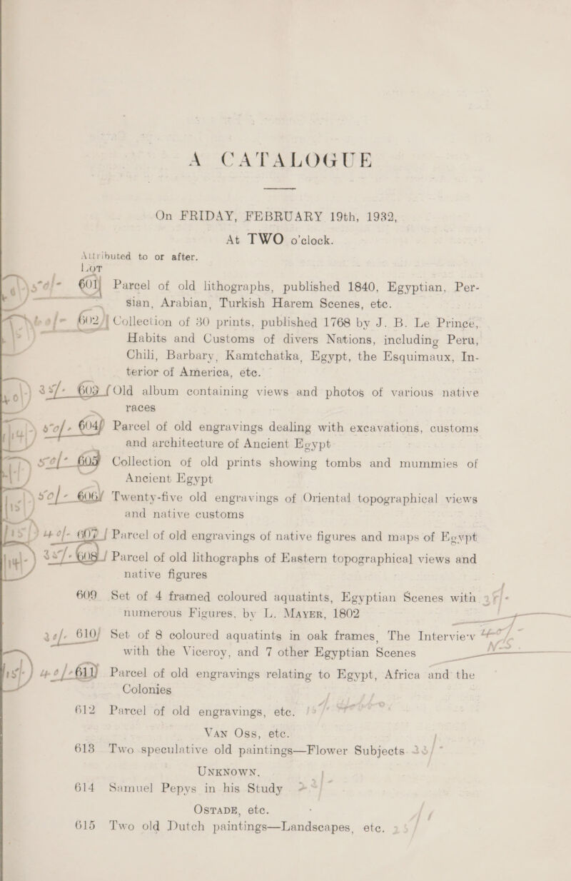 A CATALOGUE es On FRIDAY, FEBRUARY 19th, 1932, At TWO o’clock. Attributed to or after. LOT \\3°a!- 601] Parcel of old lithographs, published 1840, Egyptian, Per- _/ ~~ sian, Arabian, Turkish Harem Scenes, etc. L Nee! dhe - 602)} Collection of 30 prints, published 1768 by J. B. Le Pings Pir Habits and Customs of divers Nations, including Peru, — Chih, Barbary, Kamtchatka, Egypt, the Egquimaus, In- a 4 terior of America, ete. \.\ 3xf/-_ 603 (Old album containing views and photog of various native | 2 races : : » 9*of- 04) Parcel of old engravings dealing with excavations, customs N/ | and architecture of Ancient Eeypt ee Collection of old prints showing tombs and mummies of Ancient Egypt Twenty-five old engravings of Oriental topographical views and native customs Parcel of old engravings of native figures and maps of Eevpt Parcel of old lithographs of Eastern iopagraphice) views and native figures  f 609 Set of 4 framed coloured aquatints, Egyptian Scenes with 1+ - numerous Figures, by L. Maysr, 1802 se eae 34/- 610) Set of 8 coloured aquatints in oak frames, The Interview “~”/ with the Viceroy, and 7 other Egyptian Scenes 5 eemereeeer st) yo /- ay) Parcel of old engravings relating to Egypt, Africa and the —_ Colonies 612 Pareel of old engravings, ete. ~y a Van Oss, etc. 613 Two speculative old paintings—Flower Subjects. 2° UNKNOWN, x 614 Samuel Pepys in his Study +” OSTADE, etc. 615 Two old Dutch paintings—Landsecapes, etc.