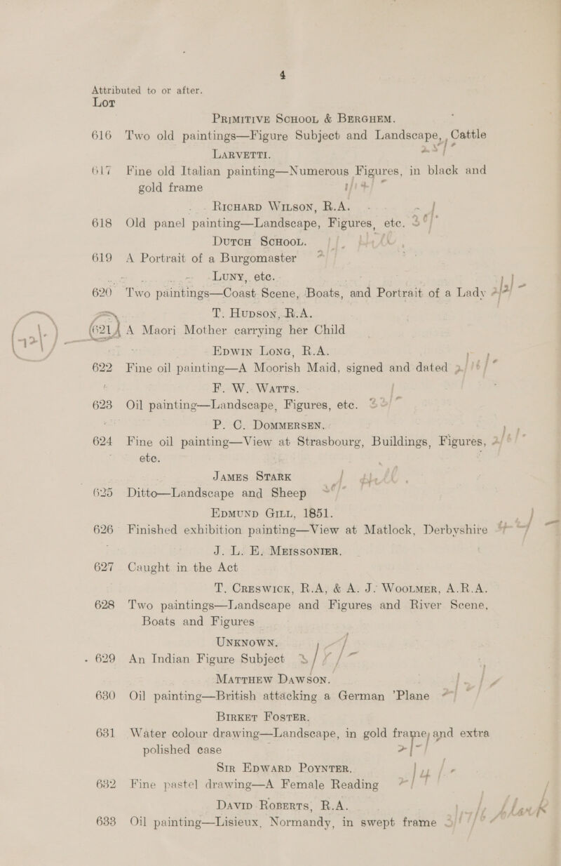 616 617 618 622 628 630 631 PRIMITIVE ScHooL &amp; BERGHEM. Two old paintings—Figure Subject and yaaa , Cattle LARVETTI. | Fine old Italian painting—Numerous See, in black and gold frame iF . Ricnarp Wiison, R.A. -. ~ J Old panel ‘paintte oleic tyes ete. DutcH ScHOOL. (A A Portrait of a Burgomaster -Luny,. ete. - T. Hupson,.B.A. Epwin Lone, R.A. Fine oil painting—A Metrieh Maid, signed and dated 3 F. W.- Watts. P. C. DoMMERSEN. 3} - ete. JAMES STARK af Didlieeaidatnina and Sheep ~ EpMUND GILL, 1851. J. L. E. M&amp;ISssonrer. Caught in the Act T. Creswick, R.A, &amp; A. J. Wootmer, A.R.A. Two paintings—Landscape and Figures and River Scene, Boats and Figures | 4 PP j a UNKNowN. / An Indian Figure Subject =| Marruew Dawson. j Oil painting—British attacking a German ‘Piane , BirKET Foster. Water colour drawing—Landseape, in gold Pape gna extra polished case a Str Epwarp Poyntsr, | oy ee Fine pastel drawing—A Female Reading ~*/ Davip Roserts, R.A. Oil painting—Lisieux, Normandy, in swept frame — |