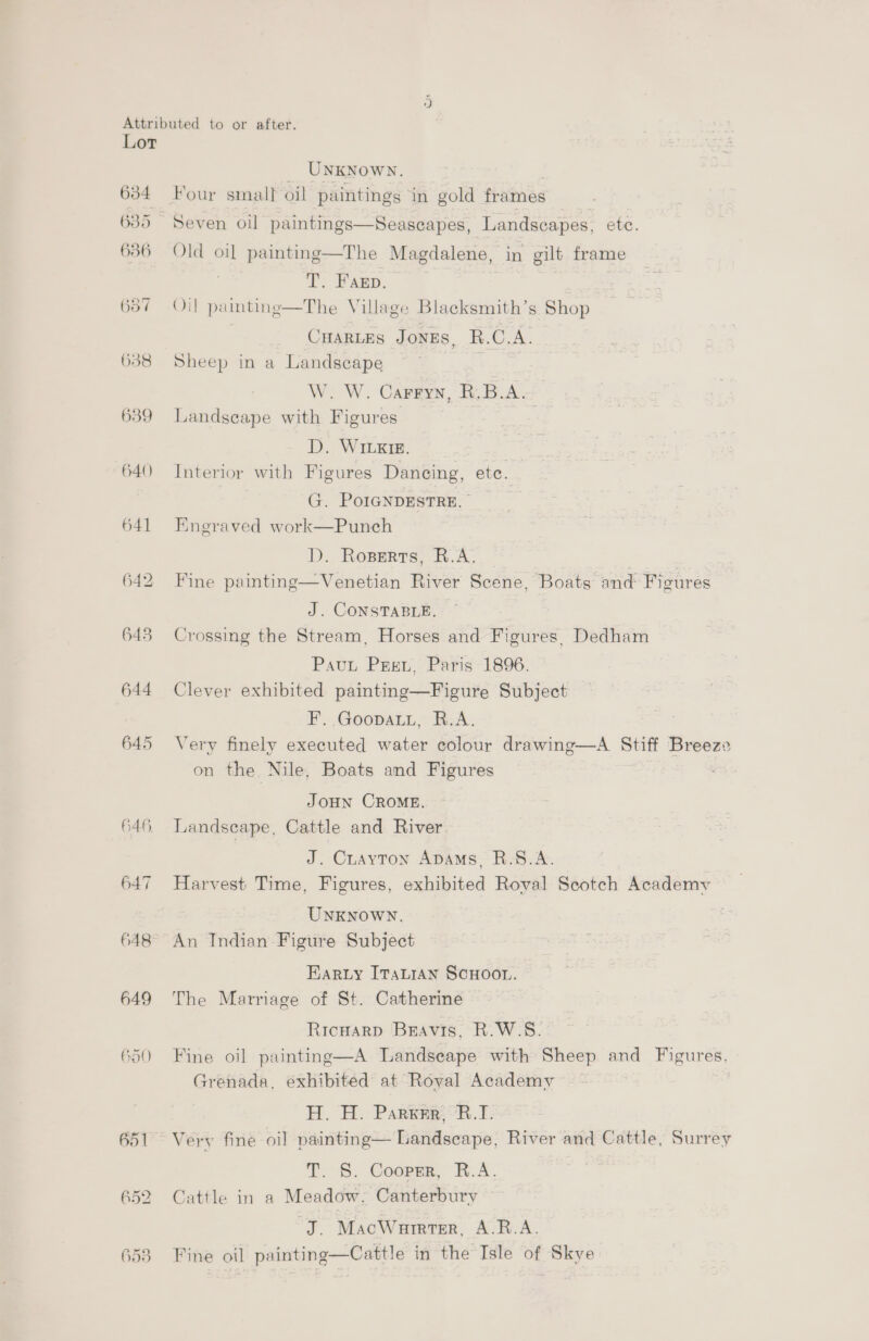 634 636 657 6358 639 640 641 642 643 644 647 648° 649 hat) 652 _ UNKNowN. | Four small oil paintings in gold frames Seven oil paintings—Seascapes, Landscapes, etc. Old oi] painting—The Magdalene, in gilt frame T. Farp. Oil pamting—The Village Blacksmith’s Shop | CuarLes Jones, R.C.A. Sheep in a Landscape W. W. Carryn, R.B.A. Landscape with Figures es D. WILxrg. Interior with Figures Dancing, ete. G. PoIGNDESTRE. Engraved work—Punch D. Roperts, R.A. | me Fine painting—Venetian River Scene, Boats and Figures J. CONSTABLE. Crossing the Stream, Horses and Figures, Dedham Paut Pret Paris-1896. Clever exhibited painting—Figure Subject F. GoopatL, R.A. Very finely executed water colour drawing—A Stiff Breeze on the Nile, Boats and Figures , Joun CROME. Landscape, Cattle and River J. Cuayton Apams, R.S.A. Harvest Time, Figures, exhibited Royal Scotch Academy UNKNOWN. An Indian Figure Subject Kary [Taian SCHOOL. The Marriage of St. Catherine Ricuarp Bravis, R.W-S. Fine oil painting—A Landseape with Sheep and Figures, Grenada, exhibited at Roval Academy H. H. Parra, °R.T. Very fine oil painting— Landscape, River and Cattle, Surrey T. §. Cooper, R.A. Cattle in a Meadow. Canterbury J. MacWurrter, A.R.A. Fine oil painting—Cattle in the Isle of Skye