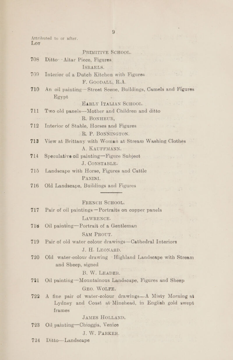 Lot Vil 712 19 720 721 722 723 724 PRIMITIVE SCHOOL. Ditto--Altar Piece, Figures ISRAELS. Interior of a Dutch Kitchen with Figures F, GOODALL, R.A. An oil painting—Street Scene, Buildings, Camels and Figures Kgypt EARLY ITALIAN SCHOOL. | Two old panels—Mother and Children and ditto R. BONHEUR, Interior of Stable, Horses and Figures »R. P. BONNINGTON. View at Brittany with Woman at Stream Washing Clothes A. KAUFFMANN. Speculative oil painting—Figure Subject J. CONSTABLE. Landscape with Horse, Figures and Cattle PANINI. Old Landscape, Buildings and Figures | FRENCH SCHOOL. Pair of oil paintings —Portraits on copper panels LAWRENCE. 3 Oil painting—Portrait of a Gentleman SAM PROUT. Pair of old water colour drawings—Cathedral Interiors J. H. LEONARD. Old water-colour drawing -Highland Landscape with Stream and Sheep, signed B. W. LEADER. Oil painting—Mountainous Landscape, Figures and Sheep GEO. WOLFE. A fine pair of water-colour drawings—-A Misty Morning at Lydney and Coast at’ Minehead, in English gold swept frames | JAMES HOLLAND. Oil painting—Chioggia, Venice J. W. PARKER. Ditto— Landscape