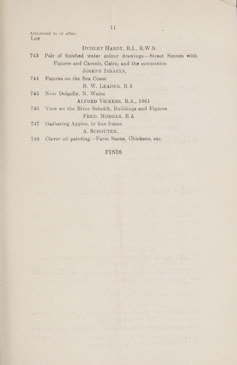 Attributed to or after. Lor DUDLEY Harpy, R.I., R.W.S. 743 Pair of finished water colour drawings—Street Scenes with Figures and Camels, Cairo, and the companion JOSEPH ISRAELS, 744 Figures on the Sea Coast B. W. LEADER, R.A 745 Near Dolgelly, N. Wales ALFRED VICKERS, R.A., 1861 746 View on the River Scheldt, Buildings and Figures FRED. MORGAN, RA 747 Gathering Apples, in fine frame A. SCHOUTER, 748 Clever oil painting—Farm Scene, Chickens, etc. FINIS.
