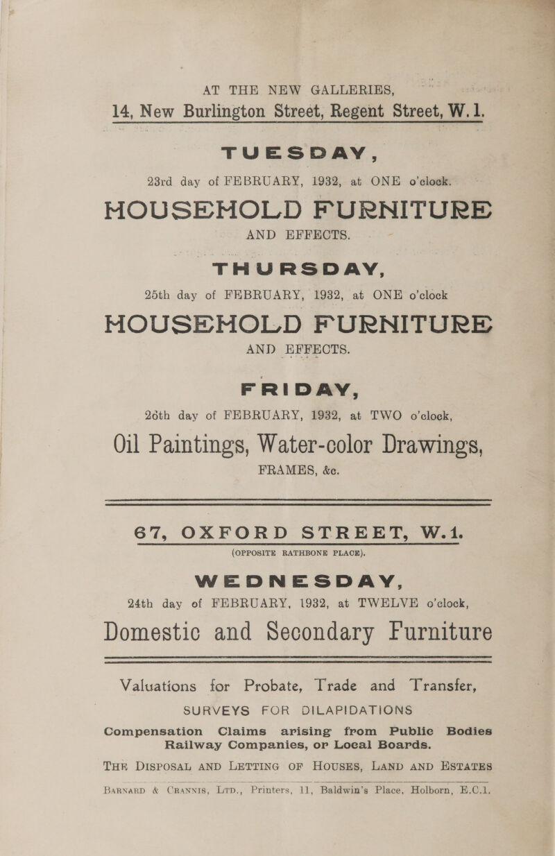 AT THE NEW GALLERIES, 14, en Burlington Street, Regent otredh, W. L TUESDAY, 23rd day of FEBRUARY, 1932, at ONE o'clock. MOUSEMOLD FURNITURE AND EFFECTS. THURSDAY, 25th day of FEBRUARY, 1932, at ONE o’clock MOUSEMNOLD FURNITURE AND EFFECTS. FRIDAY, 26th day of FEBRUARY, 1932, at TWO o'clock, Oil Paintings, Water-color Drawings, FRAMES, &amp;c. 67, OXFORD STREET, W.1. (OPPOSITE RATHBONE PLACE), WEDNESDAY, 24th day of FEBRUARY, 1932, at TWELVE o’clock, Domestic and Secondary Furniture Valuations for Probate, Trade and Transfer, SURVEYS FOR DILAPIDATIONS Compensation Claims arising from Publie Bodies Railway Companies, or Local Boards. THR DISPOSAL AND LETTING OF HOUSES, LAND AND ESTATES  BARNARD &amp; CRANNIS. Lrp., Printers, re ‘Baldwin's Place, Holborn, -E.C.1.