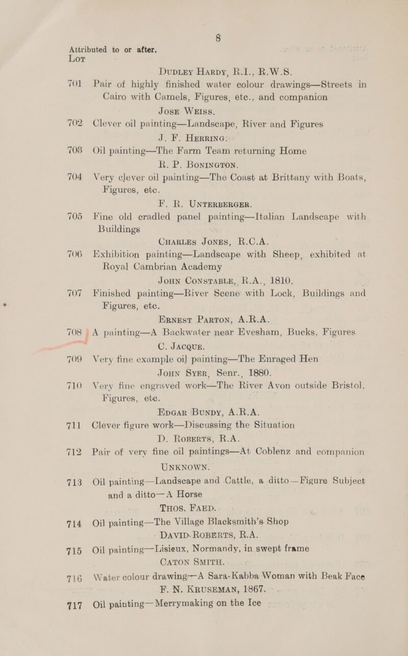 Lot 701 ~~] S Or 706 710 714 715 ae Dupuey Harpy, B.1., R.W.S. Pair of highly finished water colour drawings—Streets in Cairo with Camels, Figures, ete., and companion JosE WEISS. J. F. Herrina. Oil painting—The Farm Team returning Home R. P. Bonrneron. Very clever oil painting—The Coast at Brittany with Boats, Figures, ete. F. KR. UNTERBERGER. Fine old cradled panel painting—Italian Landscape with Buildings CHARLES JONES, R.C.A. Exhibition painting—Landsecape with Sheep, exhibited at Royal Cambrian Academy JoHn ConstaBLe, R.A., 1810. . Finished painting—River Scene with Lock, Buildings and Figures, ete. Ernest Parton, A.R.A. C. JACQUE. Very fine example oil painting—The Enraged Hen JoHN Syer, Senr., 1880. Very fine engraved woes te River Avon outside Bristol, Figures, ete. Epacar Bunpy, A.R.A. Clever figure work—Discussing the Situation D. Ropserts, R.A. Pair of very fine oil paintings—At Coblenz and companion UNKNOWN. Oil painting—Landscape and Cattle, a ditto—Figure Subject and a ditto—A Horse THOS. FAED. Oil Salatingse The Village Blacksmith’s Shop - DAVID: ROBERTS, R.A. Oil painting—Lisieux, Normandy, in swept frame CATON SMITH. - Water colour drawing-—-A Sara-Kabba Woman with Beak He F. N. KRUSEMAN, 1867. Oil painting— Merrymaking on the Ice
