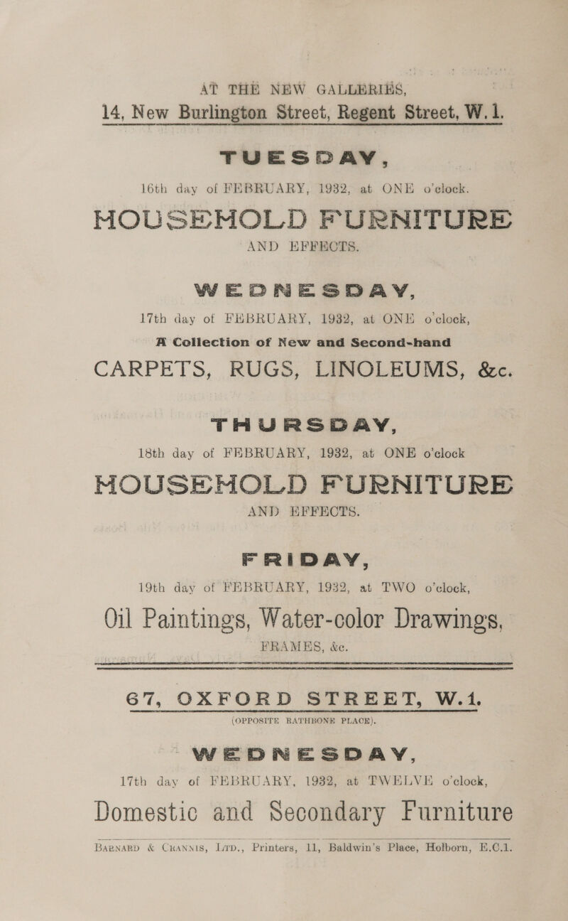 Af THE NEW GALLERIES, 14, 14, New w_ Burlington Street, Regent Street, W. 1 TUESPAY, 16th day of FEBRUARY, 1932, at ONE o’elock. MOUSEMOLD FURNITURE AND EFFEOTS. WEOCNESDAY, 17th day of FEBRUARY, 1932, at ONE o'clock, A Collection cf New and Second-hand CARPETS, RUGS, LINOLEUMS, &amp;c. THURSDAY, 18th day of FEBRUARY, 1932, at ONE o'clock MOUSE MOLD FURNITURE AND EFFECTS. E Fei AY, 19th day of FEBRUARY, 1932, at TWO o'clock, Oil Paintmgs, Water-color Drawings, ’ PRAMES, &amp;c. 67, OXFORD STREET, W.1. (OPPOSITE RATHBONE PLACE). WEDNESDAY, 17th day of FEBRUARY, 1982, at FWELVE o'clock, Domestic and Secondary Furniture Baznard &amp; Cxanyis, Lirp., Printers, 11, Baldwin’s Place, Holborn, E.O.1. 