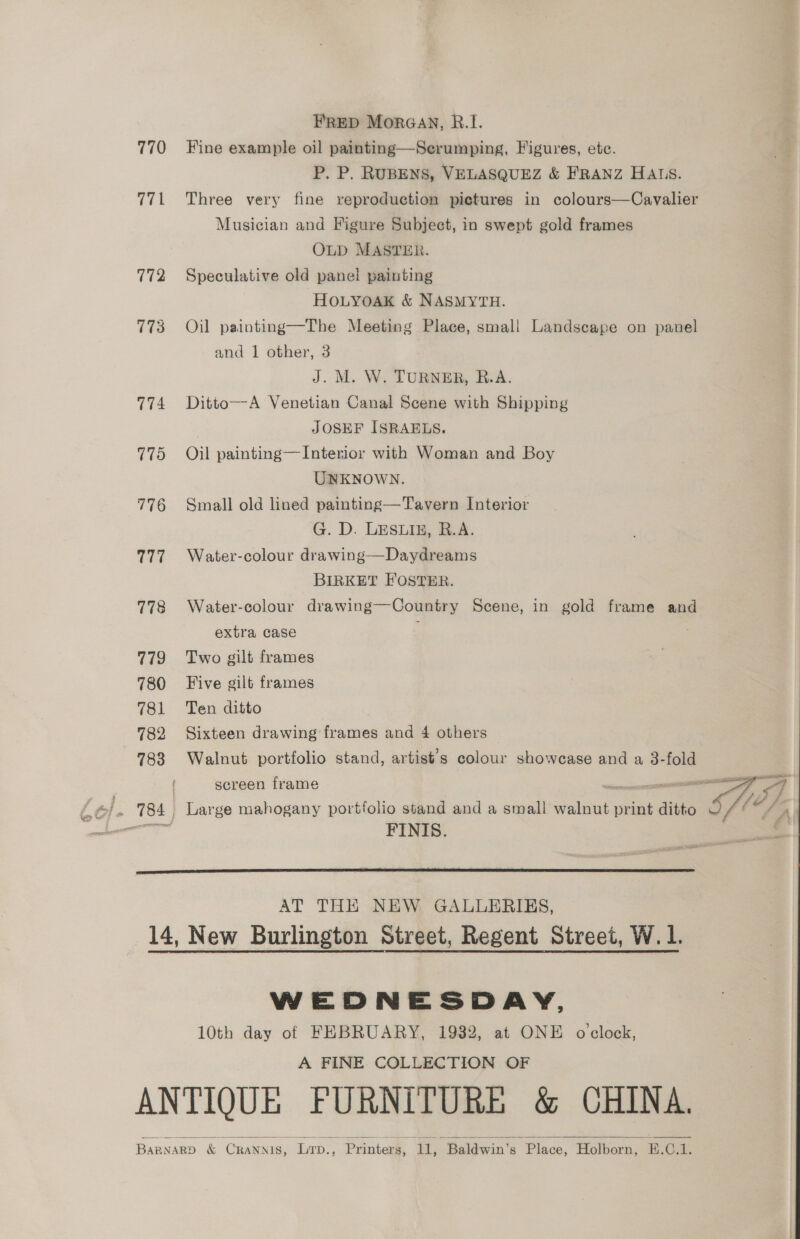 FRED MorGav, R.I. 770 Fine example oil painting—Scrumping, Figures, etc. P. P. RUBENS, VELASQUEZ &amp; FRANZ HALS. 771 Three very fine reproduction pictures in colours—Cavalier Musician and Figure Subject, in swept gold frames OLD MASTER. 772 Speculative old panel painting HOLYOAK &amp; NASMYTH. 773 Oil painting—The Meeting Place, smal! Landscape on panel and 1 other, 3 J. M. W. TURNER, R.A. 774 Ditto—A Venetian Canal Scene with Shipping JOSEF ISRAELS. 775 Oil painting—Interior with Woman and Boy UNKNOWN. 776 Small old lined painting—Tavern Interior G. D. LESLIE, R.A. 777. Water-colour drawing—Daydreams BIRKET FOSTER. 778 Water-colour drawing—Country Scene, in gold frame and extra case ; | 779 Two gilt frames 780 Five gilt frames 781 Ten ditto 782 Sixteen drawing frames and 4 others 783 Walnut portfolio stand, artist's colour showcase and a 3-fold screen frame | ee —=—EeE a 784 Large mahogany portfolio stand and a small walnut print ditto (4 A  AT THE NEW GALLERIES, 14, New Burlington Street, Regent Street, W. 1. WEDNESDAY, 10th day of FEBRUARY, 1932, at ONE o clock, A FINE COLLECTION OF ANTIQUE FURNITURE &amp; CHINA. BARNARD &amp; Crannis, LTp., Printers, 11, Baldwin's Place, Holborn, E.C.1.  