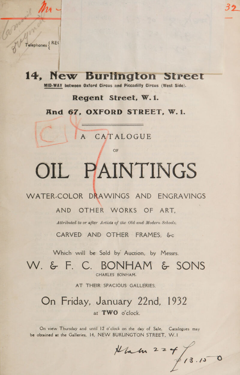 32 14, New Burlington Streer MID-WAY between Oxford Circus and Piccadilly Circus (West Side). Regent Street, W.1. And of. OXFORD STREET, W.1. a. a fee \ bx GAT ALOGUE al Fi OF OIL PAINTINGS WATER-COLOR DRAWINGS AND ENGRAVINGS %   AND OTHER WORKS OF ART, Attributed to or after Artists of the Old and Modern Schools, CARVED AND OTHER FRAMES, &amp;c Which will be Sold by Auction, by Messrs. W. G&amp;G F. C. BONHAM &amp; SONS CHARLES BONHAM, AT THEIR SPACIOUS GALLERIES, On Friday, January 22nd, 1932 at TWO oclock. On view Thursday and until 12 o'clock on the day of Sale. Catalogues may be obtained at the Galleries, 14, NEVV BURLINGTON STREET, W.1 Nae he 22f /3.42 O