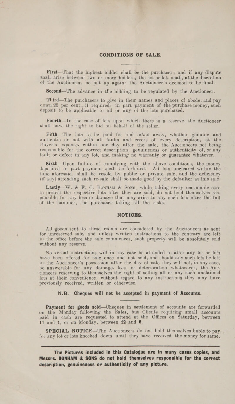 CONDITIONS OF SALE. First—'l'hat the highest bidder shall be the purchaser; and if any dispute Shall arise between two or more bidders, the lot or lots shall, at the discretion ef the Auctioneer, be put up again; the Auctioneer’s decision to be final. Second—The advance in the bidding to be regulated by the Auctioneer. Third—The purchasers to give in their names and places of abode, und pay down 25 per cent., if required, in part payment of the purchase money, such deposit to be applicable to all or any of the lots purchased. Fourth—In the case of lots upon which there is a reserve, the Auctioneer shall have the right to bid on behalf of the seller. Fifth—The lots to be paid for and taken away, whether genuine and authentic or not with all faults and errors of every description, at the Buyer’s expense, within one day after the sale, the Auctioneers not being responsible for the correct description, genuineness or authenticity of, or any fault or defect in any lot, and making no warranty or guarantee whatever. Sixth—Upon failure of complying with the above conditions, the money deposited in part payment shall be forfeited. Ati lots uncleared within the time aforesaid, shall be resold by public or private sale, and the deficiency (if any) attending such re-sale shall be made good by the defaulter at this sale Lastly—W. &amp; F. C. BonHam &amp; Sons, while taking every reasonable care to protect the respective lots after they are sold, do not hold themselves res- ponsible for any loss or damage that may arise to any such lots after the fall of the hammer, the purchaser taking all the risks. NOTICES. All goods sent to these rooms are considered by the Auctioneers as sent for unreserved sale, and unless written instructions to the contrary are left in the office before the sale commences, such property will be absolutely sold without any reserve. No verbal instructions will in any case be attended to after any lot or lots have been offered for sale once and not sold, and should any such lots be left in the Auctioneer’s possession after the day of sale they will not, in any case, be answerable for any damage. loss, or deterioration whatsoever, the Auc- tioneers reserving to themselves the right of selling all or any such unclaimed lots at their convenience, without regard to any instructions they may have previously received, written or otherwise. N.B.—Cheques will not be accepted in payment of Accounts. Payment for goods sold—Cheques in settlement of accounts are forwarded on the Monday following the Sales, but Clients requiring small accounts paid in cash are requested to attend at the Offices on Saturday, between 11 and 1, or on Monday, between 12 and 6. SPECIAL NOTICE—The Auctioneers do not hold themselves liable to pay for any lot or lots knocked down until they have received the money for same.  The Pictures included in this Catalogue are in many cases copies, and Messrs. BONHAM &amp; SONS do not hold themselves responsible for the correct description, genuineness or authenticity of any picture.