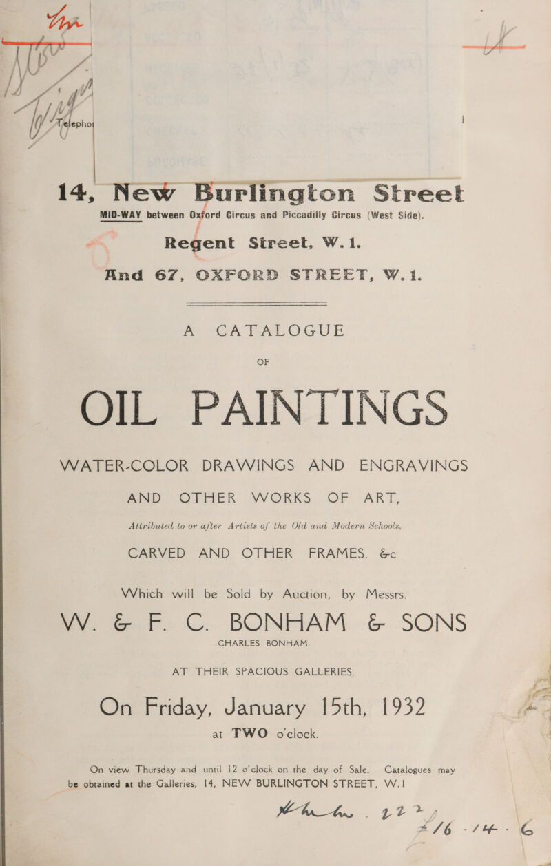 14, New Burlington Street MID-WAY between Oxford Circus and Piccadilly Circus (West Side). A Regent Street, W.1. And 67, OXFORD STREET, W.1. ey Pee OG U E OF OIL PAINTINGS WATER-COLOR DRAWINGS AND ENGRAVINGS meee Orrick VWORKS OF ART, Attributed to or after Artists of the Old and Modern Schools, CARVED AND OTHER FRAMES, &amp;c Which will be Sold by Auction, by Messrs. W. G&amp;G F. C. BONHAM &amp; SONS CHARLES BONHAM. AT THEIR SPACIOUS GALLERIES, On Friday, January [5th, 1932 at TWO oclock. On view Thursday and until 12 o'clock on the day of Sale. Catalogues may be obtained at the Galleries, 14, NEVV BURLINGTON STREET, W.1 tht 42?» x /6