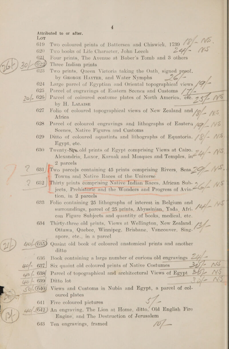 Lor | tof. WS. 619 Two-coloured prints of Battersea and Chiswick, 1789 | I Two books of Life Character, John Leech oe “PS Four prints, The Avenue at Baber’s Tomb and 3 others Three Indian prints Two prints, Queen Victoria taking the Oath, signed preof. _ by Grorcr Hayter, and Water Nymphs es 624 Large parcel of Egyptian and Oriental topographical views LF, _ o Parcel of engravings of Eastern Scenes and Customs Vin; — 2o/- 626) Parcel of coloured costume plates of North America, ‘etc. £572 ¢¥ — by H. LanatsE 627 Folio of coloured topographical views of New Toaed. A Ws Africa : 628 Parcel of coloured engravings and lithographs of Hastera SG. Scenes, Native Figures and Customs 629 Ditto of coloured aquatints and lithographs of Equatoria. “+ /¥ Egypt, ete. Leu | 630 Twenty-Aye old prints of Kgypt comprising Views at Cairo. », /_ /V  f   Alexandria, Luxor, Karnak and Mosques and Temples, in™ q : . lg. 2 parcels / ae ‘< 681 [Two parcels containing 45 prints comprising Rivers, Seas,” LG, /V> | ; - Towns and Native Races of the Universe a 682 ! Thirty prints comprising Native Indian Races, African Sub- 4 - ~ Wf | jects, Prehistorig-and the ers and Progress of Avia- +O | ; ~ tion, in 2 parcels ics 638 Folio containing 25 ees: of interest in ana and / A surroundings, parcel of 25 prints, Abyssinian, Yada, Afri- /ff- ean Figure Subjects and quantity of books, mea ete. 634 Thirty-three old prints, Views at Wellington, New Zealand. /3 i Ottawa, Quebec, Winnipeg, Brisbane, Vancouver, Sing-‘~, a apore, etc., mm a parcel YU L-) Quaint old book of coloured anatomical prints and another —— ditto ue 636 Book containing a large number of curious old engravings a / “0H Fy fi ito/- _637) Six quaint old coloured prints of Native Costumes _ — ENA nis a L 638/ Parcel of topographical and architectural Views of Egypt. 30) oa MY. ‘ye | 639) Ditto lot a nal S0/. 640) Views and Customs in Nubia and Egypt, a parcel ‘of col- ( ph 9 fee s oured plates staat wg 641 Five coloured pictures Vy yi 642} An engraving, The Lion at Home, ditto,’ Old English Fire pr ) es Engine, and The Destruction of Jerusalem Seat 4 643 Ten engravings, framed (0/—