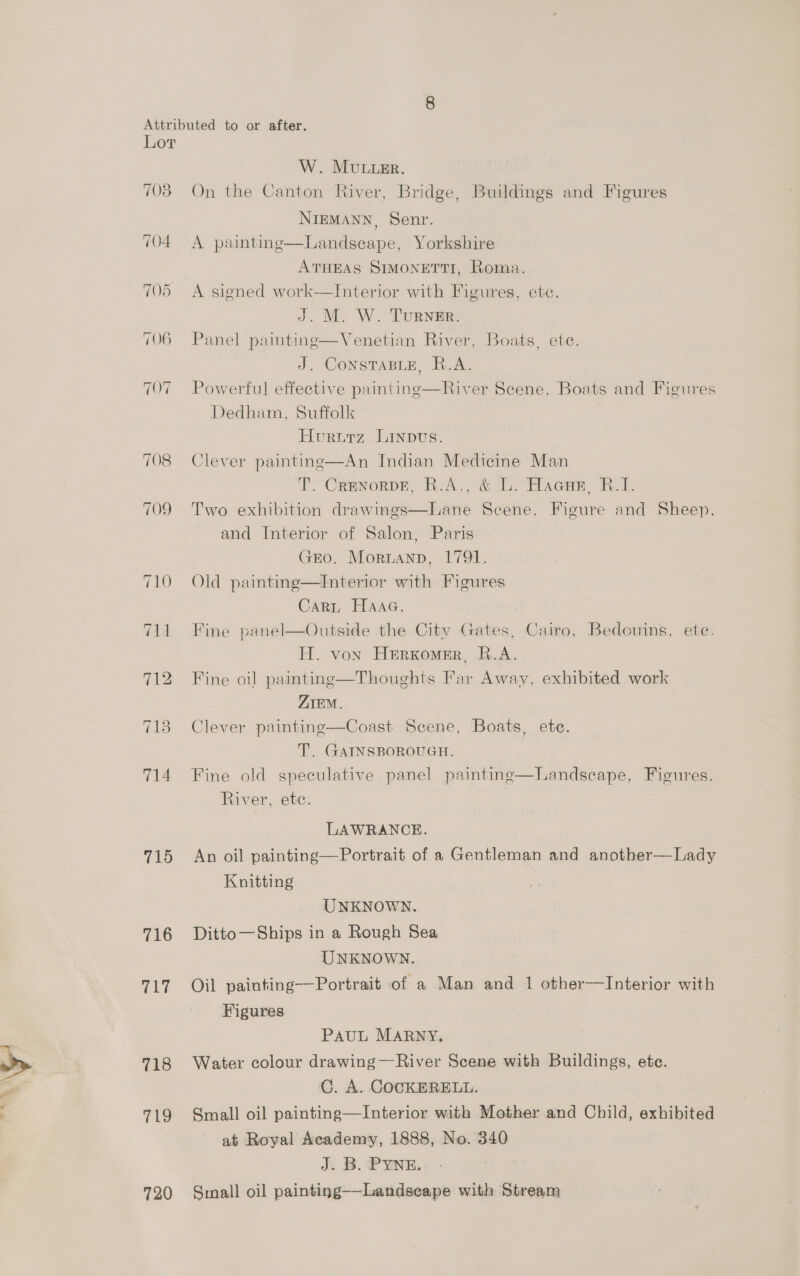 708 709 715 716 717 718 719 720 W. MuuLimr. On the Canton River, Bridge, Buildings and Figures NIEMANN, Senr. A painting—lLandsecape, Yorkshire ATHEAS SIMONETTI, Roma. A signed work-——Interior with Figures, ete. J. M. W. TuRNER. Panel painting—Venetian River, Boats, ete. J. ConsTaBLe, R.A. Powerful effective painting—River Scene, Boats and Figures Dedham, Suffolk Hururz Linpvus. Clever painting—An Indian Medicine Man T. Crenorpe, R.A., &amp; L. Hacnr B.1. Two exhibition drawinges—Lane Scene, Figure and Sheep. and Interior of Salon, Paris GEO. Mornann, 1791. Old painting—Interior with Figures Carn HaAaa. Fine panel—Outside the City Gates, Cairo, Bedouins, ete. H. von HeErxKomer, B.A. Fine oil painting—Thoughts Far Away, exhibited work ZIEM. Clever paintinge—Coast Scene, Boats, ete. T. GATNSBOROUGH. Fine old speculative panel painting—Landscape, Fieures. River, etc. 3 LAWRANCE. An oil painting—Portrait of a Gentleman and another-—Lady Knitting UNKNOWN. Ditto—Ships in a Rough Sea UNKNOWN. Oil painting—Portrait of a Man and 1 other—Interior with Figures PAUL MARNY. Water colour drawing—River Scene with Buildings, ete. C. A. COCKERELL. Small oil painting—Interior with Mother and Child, exhibited at Royal Academy, 1888, No. 340 J. B. PYNE. Small oil painting——-Landscape with Stream