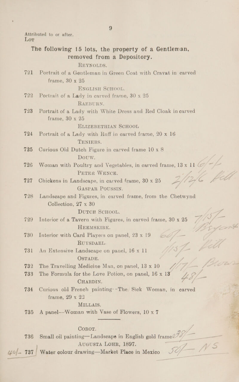 Attributed to or after. Lor The following 15 lots, the property of a Gentleman, removed from a Depository. REYNOLDS. 721 Portrait of a Gentleman in Green Coat with Cravat in carved frame, 80 x 25 ENGLISH SCHOOL. 722 Portrait of a Lady in carved frame, 30 x 25 RAEBURN. 723 Portrait of a Lady with White Dress and Red Cloak in carved frame, 30 x 25 KLIZEBETHIAN SCHOOL 724 Portrait of a Lady with Ruff in carved frame, 20 x 16 TENIERS. 725 Curious Old Dutch Figure in carved frame 10 x 8 Douw. 726 Woman with Poultry and Vegetables, in carved frame, 13 x Ll Go PETER WENCE. ee ‘a GASPAR POUSSIN. 728 Landscape and Figures, in carved frame, from the Chetwynd Collection, 27 x 30 DutTcH SCHOOL. 729 Interior of a Tavern with Figures, in carved frame, 30 x 25 HEEMSKIRK. 730 Interior with Card Players on panel, 23 x 19 RUYSDAEL. 731 An Extensive Landscape on panel, 16 x 11 OSTADE. ff 732 The Travelling Medicine Man, on panel, 13 x 10 if, ; 733 The Formula for the Love Potion, on panel, 16 x 18 ZS vf CHARDIN. ae 734 Curious old French painting--The, Sick Woman, in carved frame, 29 x 23 MILLAIS. 735 <A panel—Woman with Vase of Flowers, 10 x 7 COROT. 736 Small oil painting— Landscape in English gold —— AUGUSTA LOHR, 1897. ae, of 737 | | Water colour drawing—Market Place in Mexico ©” eee 7G/