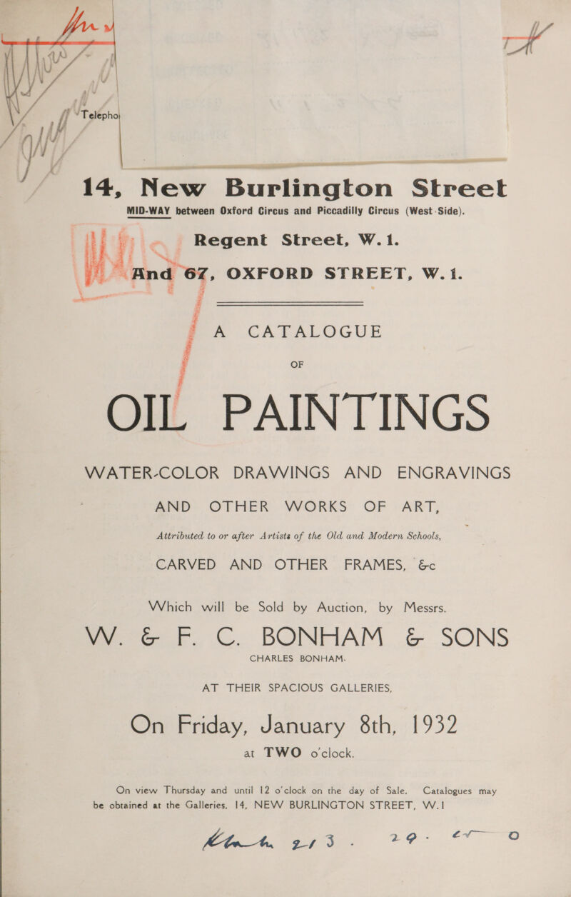   14, New S Gton Siredt MID-WAY WAY between Oxford Circus and Piccadilly Circus (WestSide). Regent Street, W.1. “nd oF OXFORD STREET, W.1. = CA PALOGUE OF j f OIL PAINTINGS WATER-COLOR DRAWINGS AND ENGRAVINGS mive- OTHER .VVORKS OF -ART, Attributed to or after Artists of the Old and Modern Schools, : CARVED AND OTHER FRAMES, &amp;c Which will be Sold by Auction, by Messrs. VW. &amp; F. C. BONHAM &amp; SONS CHARLES BONHAM. AT THEIR SPACIOUS GALLERIES On Friday, January 8th, 1932 at TWO oclock. Catalogues may On view Thursday and until 12 o’clock on the day of Sale be obtained at the Galleries, 14, NEVV BURLINGTON STREET, W.1