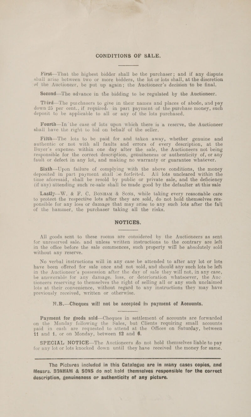 CONDITIONS OF SALE. First—-lhat the highest bidder shall be the purchaser; and if any dispute shall arise between two or more bidders, the lot or lots shall, at the discretion ef the Auctioneer, be put up again; the Auctioneer’s decision to be final. Second—T'he advance in the bidding to be regulated by the Auctioneer. Third—The puichasers to give in their names and places of abode, and pay down 25 per cent., if required, in part payment of the purchase money, such deposit to be applicable to all or any of the lots purchased. Fourth—In the case of lots upon which there is a reserve, the Auctioneer shall have the right to bid on behalf of the seller. Fiith—The lots to be paid for and taken away, whether genuine and authentic or: not with all faults and errors of every description, at the Buyer’s expense, within one day after the sale, the Auctioneers not being responsible for the correct description, genuineness or authenticity of, or any fault or defect in any lot, and making no warranty or guarantee whatever. Sixth—Upon failure of complying with the above conditions, the money deposited in part payment shall se forfeited. Ati lots uncleared within the time aforesaid, shall be resold by public or private sale, and the deficiency Gf any) attending such re-sale shall be made good by the defaulter at this sale Lastly—_W. &amp; F.. C. Bonaam &amp; Sons, while taking every reasonable care to protect the respective lots after they are sold, do not hold themselves res- ponsible for any loss or damage that may arise to any such lots after the fall of the hammer, the purchaser taking all the risks. NOTICES. All goods sent to these rooms are considered by the Auctioneers as sent for unreserved sale, and unless written instructions to the contrary are left in the office before the sale commences, such property will be absolutely sold without any reserve. No verbal instructions will in any case be attended to after any lot or lots have been offered for sale once and not sold, and should any such lots be left in the Auctioneer’s possession after the day of sale they will not, in any case, be answerable for any damage, loss, or deterioration whatsoever, the Auc. tioneers reserving to themselves the right of selling all or any such unclaimed lots at their convenience, without regard to any instructions they may have previously received, written or otherwise. N.B.—Cheques wil! not be accepted in payment of Accounts. Payment for goods sold—Cheques in settlement of accounts are forwarded on the Monday following the Sales, but Clients requiring small accounts paid in cash are requested to attend at the Offices on Saturday, between 44 and 1, or on Monday, between 12 and 6. SPECIAL NOTICE—The Auctioneers do not hold themselves lable to pay for any lot or lots knocked down until they have received the money for same.  The Pictures included in this Catalogue are in many cases copies, and Messrs. BONHAM &amp; SONS do not hold themseives responsible for the correct description, genuineness or authenticity of any picture.