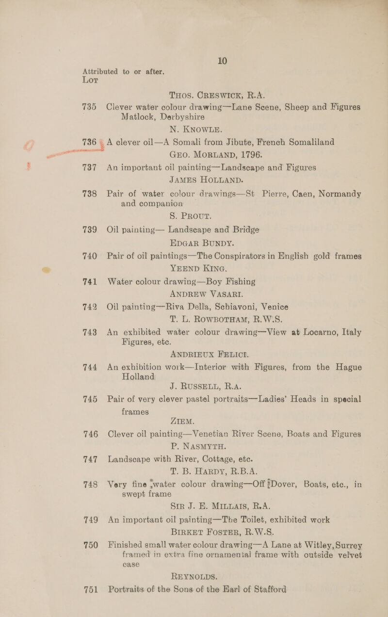 10 Lot 735 SAAMI 737 738 739 740 741 742 743 744 745 746 T47 748 T49 750 751 THOS. CRESWICK, R.A. Clever water colour drawing—Lane Scene, Sheep and Figures Matlock, Derbyshire N. KNOWLE. GEO. MORLAND, 1796. An important oil painting—Landscape and Figures JAMES HOLLAND. Pair of water colour drawings—St Pierre, Caen, Normandy and companion S: PRouT. Oil painting— Landscape and Bridge EDGAR BUNDY. Pair of oil paintings—The Conspirators in English gold frames YEEND KING. Water colour drawing—Boy Fishing ANDREW VASARI. Oil painting—Riva Della, Schiavoni, Venice T. L. RowsBotHam, R.W.S. An exhibited water colour drawing—View at Locarno, Italy Figures, etc. ANDRIEUX FELICI. An exhibition work—Interior with Figures, from the Hague Holland J. RUSSELL, R.A. Pair of very clever pastel portraits—Ladies’ Heads in special frames ZIEM. Clever oil painting—Venetian River Scene, Boats and Figures P. NASMYTH. Landscape with River, Cottage, etc. Tp. ELARDY, de... Ax Very fine .water colour drawing—Off #Dover, Boats, etc., in swept frame Sir J. HE. MILuAts, R.A. An important oil painting—The Toilet, exhibited work BIRKET FOSTER, R.W.S. Finished small water colour drawing—A Lane at Witley, Surrey framed in extra fine ornamental frame with outside velvet case REYNOLDS. Portraits of the Sons of the Har! of Stafford