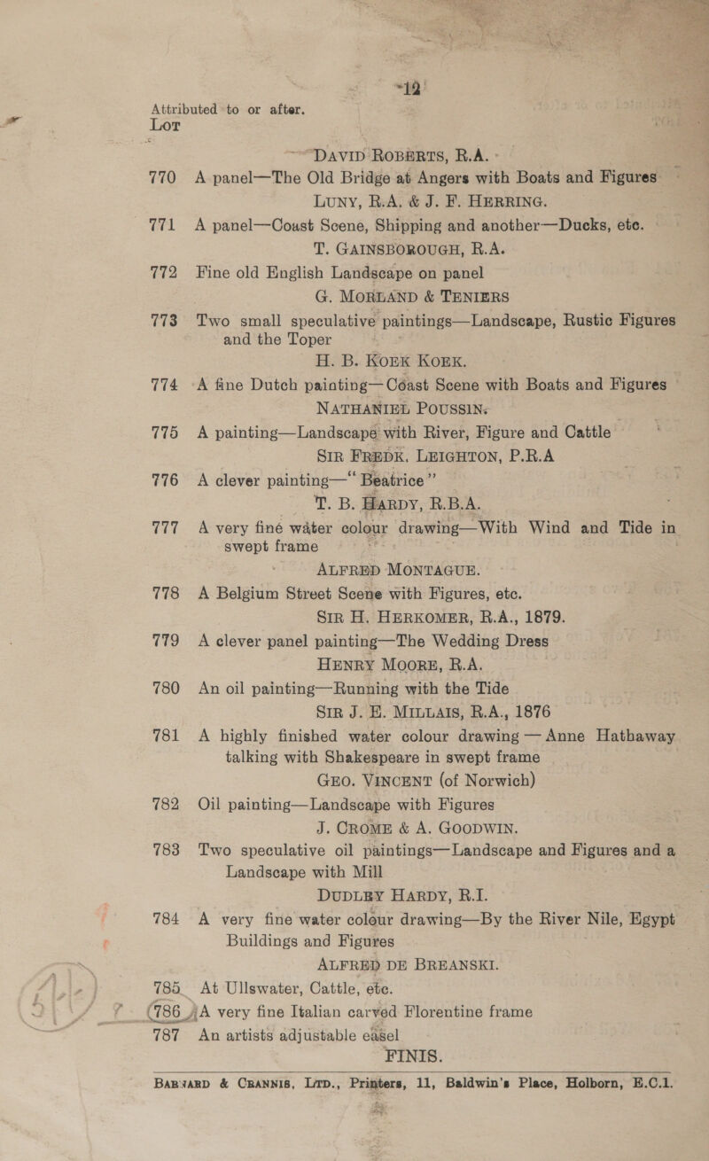  BB: Attributed to or after. Lor ~“DAVID ROBERTS, R.A. ° 770 A panel—The Old Bridge at Angers with Boats and Figures - Luny, R.A. &amp; J. F. HERRING. 771 A panel—Coust Scene, Shipping and another—Dueks, ete. T. GAINSBOROUGH, R.A. 772 Tine old English Landscape on panel G. MORLAND &amp; TENIERS 773 Two small speculative paintings—Landseape, Rustic Figures and the Toper H. B. KopK Kok. 774 ~A fine Dutch painting— Coast Scene with Boats and Figures ~ NATHANIEL POUSSIN: 775 A painting—Landscape’ with River, Figure and Cattle SIR FREDK, LEIGHTON, P.R.A 776 A clever painting—' ‘ Beatrice ” . Fy Be Harpy, R.B.A. 777 =A very finé water colour drawing—With Wind and Tide in swept frame ALFRED MONTAGUE. 778 A Belgium Street Scene with Figures, etc. Sir H. HERKOMER, R.A., 1879. 779 A clever panel painting—The Wedding Dress HENRY Moore, R.A. 780 An oil painting—Running with the Tide SiR J. KH. Miuuals, R.A., 1876 781 <A highly finished water colour drawing — Anne Hathaway talking with Shakespeare in swept frame GEO. VINCENT (of Norwich) 782 Oil painting—Landscape with Figures J. CROME &amp; A. GOODWIN. 783 Two speculative oil paintings—Landscape and Figures and a Landscape with Mill DUDLEY Harpy, B.I. 784 A very fine water colour drawing—By the River Nile, Egypt Buildings and Figures ALFRED DE BREANSKI. 785. At Ullswater, Cattle, ete. (786) A very fine Italian carved Florentine frame 787 An artists adjustable easel FINIS. BaBwARD &amp; CRANNIS, LTD., Printers, 11, Baldwin’s Place, Holborn, E.C.1.  