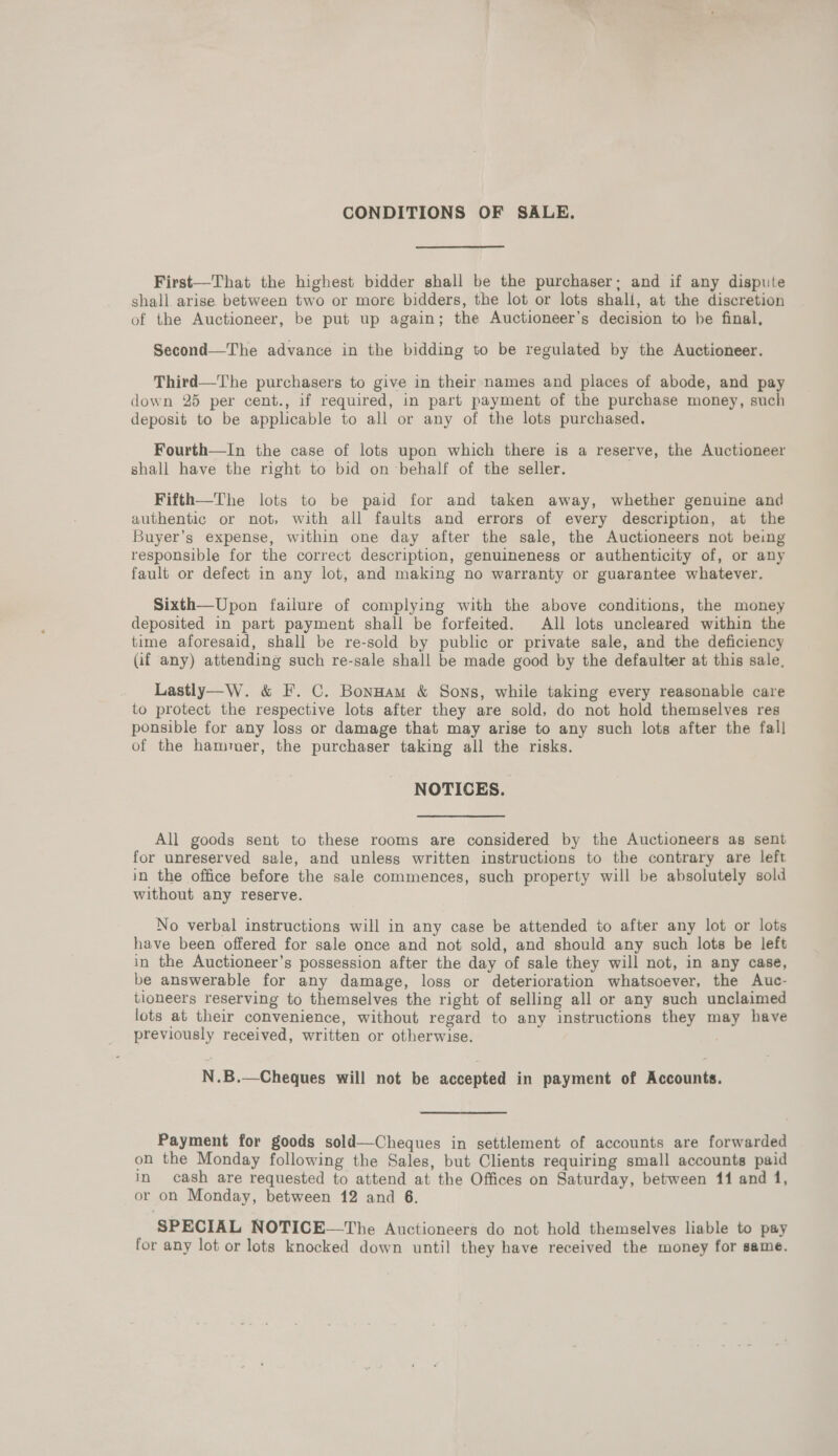 CONDITIONS OF SALE. First—That the highest bidder shall be the purchaser; and if any dispute shall arise between two or more bidders, the lot or lots shall, at the discretion of the Auctioneer, be put up again; the Auctioneer’s decision to he final, Second—The advance in the bidding to be regulated by the Auctioneer. Third—The purchasers to give in thelr names and places of abode, and pay down 25 per cent., if required, in part payment of the purchase money, such deposit to be applicable to all or any of the lots purchased. Fourth—In the case of lots upon which there is a reserve, the Auctioneer shall have the right to bid on behalf of the seller. Fifth—The lots to be paid for and taken away, whether genuine and authentic or not, with all faults and errors of every description, at the Buyer’s expense, within one day after the sale, the Auctioneers not being responsible for the correct description, genuineness or authenticity of, or any fault or defect in any lot, and making no warranty or guarantee whatever. Sixth—Upon failure of complying with the above conditions, the money deposited in part payment shall be forfeited. All lots uncleared within the time aforesaid, shall be re-sold by public or private sale, and the deficiency Gif any) attending such re-sale shall be made good by the defaulter at this sale. Lastly—W. &amp; F. C. Bonnam &amp; Sons, while taking every reasonable care to protect the respective lots after they are sold, do not hold themselves res ponsible for any loss or damage that may arise to any such lots after the fall of the hammer, the purchaser taking all the risks. NOTICES. All goods sent to these rooms are considered by the Auctioneers ag sent for unreserved sale, and unless written instructions to the contrary are left in the office before the sale commences, such property will be absolutely sold without any reserve. No verbal instructions will in any case be attended to after any lot or lots have been offered for sale once and not sold, and should any such lots be left in the Auctioneer’s possession after the day of sale they will not, in any case, be answerable for any damage, loss or deterioration whatsoever, the Auc- tioneers reserving to themselves the right of selling all or any such unclaimed lots at their convenience, without regard to any instructions they may have previously received, written or otherwise. N.B.—Cheques will not be accepted in payment of Accounts. Payment for goods sold—Cheques in settlement of accounts are forwarded on the Monday following the Sales, but Clients requiring small accounts paid in cash are requested to attend at the Offices on Saturday, between 11 and 1, or on Monday, between 12 and 6. SPECIAL NOTICE—The Auctioneers do not hold themselves liable to pay for any lot or lots knocked down until they have received the money for same.
