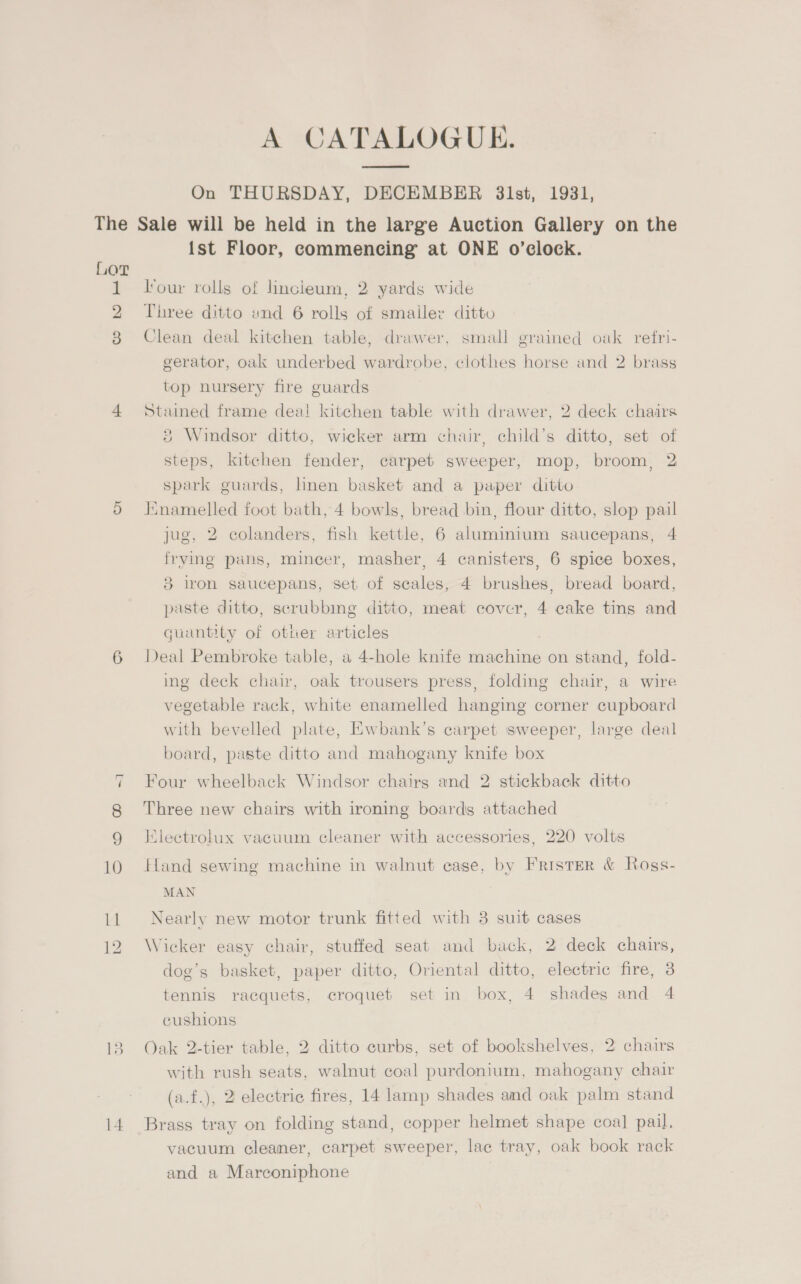 A CATALOGUE. On THURSDAY, DECEMBER 31st, 1931, The Sale will be held in the large Auction Gallery on the {st Floor, commencing at ONE o’clock. Lor 1 Four rolls of hncieum, 2 yards wide 2 Three ditto und 6 rolls of smaller ditto 8 Clean deal kitchen table, drawer, small grained oak refri- gerator, oak underbed wardrobe, clothes horse and 2 brass top nursery fire guards 4 Stained frame deat kitchen table with drawer, 2 deck chairs ® Windsor ditto, wicker arm chair, child’s ditto, set of steps, kitchen fender, carpet sweeper, mop, broom, 2 spark guards, hnen basket and a paper ditto 5 Enamelled foot bath, 4 bowls, bread bin, flour ditto, slop pail jug, 2 colanders, fish kettle, 6 aluminium saucepans, 4 frying pans, mincer, masher, 4 canisters, 6 spice boxes, 3 iron saucepans, set of scales, 4 brushes, bread board, paste ditto, scrubbing ditto, meat cover, 4 cake tins and quantity of other articles 6 Deal Pembroke table, a 4-hole knife machine on stand, fold- ing deck chair, oak trousers press, folding chair, a wire vegetable rack, white enamelled hanging corner cupboard with bevelled plate, Kwbank’s carpet sweeper, large deal board, paste ditto and mahogany knife box ~1 Four wheelback Windsor chairg and 2 stickback ditto 8 Three new chairs with ironing boards attached 9 IKlectrolux vacuum cleaner with accessories, 220 volts 10 Hand sewing machine in walnut eage, by FristeR &amp; Rogs- MAN 11 Nearly new motor trunk fitted with 3 suit cases 12 Wicker easy chair, stuffed seat and back, 2 deck chairs, dog’s basket, paper ditto, Oriental ditto, electric fire, 3 tennis racquets, croquet set in box, 4 shades and 4 cushions 13. Oak 2-tier table, 2 ditto curbs, set of bookshelves, 2° chairs with rush seats, walnut coal purdonium, mahogany chair (a.f.), 2 electric fires, 14 lamp shades amd oak palm stand 14 Brass tray on folding stand, copper helmet shape coal pail. vacuum cleaner, carpet sweeper, lac tray, oak book rack and a Marconiphone